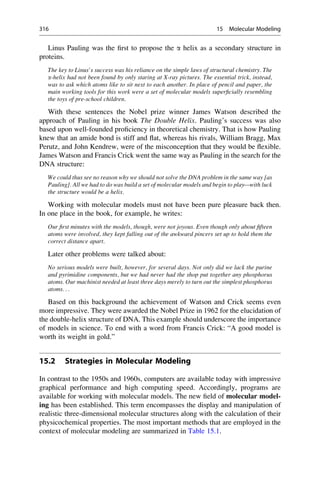 Linus Pauling was the first to propose the a helix as a secondary structure in
proteins.
The key to Linus’s success was his reliance on the simple laws of structural chemistry. The
a-helix had not been found by only staring at X-ray pictures. The essential trick, instead,
was to ask which atoms like to sit next to each another. In place of pencil and paper, the
main working tools for this work were a set of molecular models superficially resembling
the toys of pre-school children.
With these sentences the Nobel prize winner James Watson described the
approach of Pauling in his book The Double Helix. Pauling’s success was also
based upon well-founded proficiency in theoretical chemistry. That is how Pauling
knew that an amide bond is stiff and flat, whereas his rivals, William Bragg, Max
Perutz, and John Kendrew, were of the misconception that they would be flexible.
James Watson and Francis Crick went the same way as Pauling in the search for the
DNA structure:
We could thus see no reason why we should not solve the DNA problem in the same way [as
Pauling]. All we had to do was build a set of molecular models and begin to play—with luck
the structure would be a helix.
Working with molecular models must not have been pure pleasure back then.
In one place in the book, for example, he writes:
Our first minutes with the models, though, were not joyous. Even though only about fifteen
atoms were involved, they kept falling out of the awkward pincers set up to hold them the
correct distance apart.
Later other problems were talked about:
No serious models were built, however, for several days. Not only did we lack the purine
and pyrimidine components, but we had never had the shop put together any phosphorus
atoms. Our machinist needed at least three days merely to turn out the simplest phosphorus
atoms. . .
Based on this background the achievement of Watson and Crick seems even
more impressive. They were awarded the Nobel Prize in 1962 for the elucidation of
the double-helix structure of DNA. This example should underscore the importance
of models in science. To end with a word from Francis Crick: “A good model is
worth its weight in gold.”
15.2 Strategies in Molecular Modeling
In contrast to the 1950s and 1960s, computers are available today with impressive
graphical performance and high computing speed. Accordingly, programs are
available for working with molecular models. The new field of molecular model-
ing has been established. This term encompasses the display and manipulation of
realistic three-dimensional molecular structures along with the calculation of their
physicochemical properties. The most important methods that are employed in the
context of molecular modeling are summarized in Table 15.1.
316 15 Molecular Modeling
 