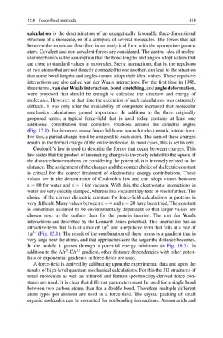 calculation is the determination of an energetically favorable three-dimensional
structure of a molecule, or of a complex of several molecules. The forces that act
between the atoms are described in an analytical form with the appropriate param-
eters. Covalent and non-covalent forces are considered. The central idea of molec-
ular mechanics is the assumption that the bond lengths and angles adopt values that
are close to standard values in molecules. Steric interactions, that is, the repulsion
of two atoms that are not directly connected to one another, can lead to the situation
that some bond lengths and angles cannot adopt their ideal values. These repulsive
interactions are also called van der Waals interactions. For the first time in 1946,
three terms, van der Waals interaction, bond stretching, and angle deformation,
were proposed that should be enough to calculate the structure and energy of
molecules. However, at that time the execution of such calculations was extremely
difficult. It was only after the availability of computers increased that molecular
mechanics calculations gained importance. In addition to the three originally
proposed terms, a typical force-field that is used today contains at least one
additional contribution that considers rotations around the dihedral angles
(Fig. 15.1). Furthermore, many force-fields use terms for electrostatic interactions.
For this, a partial charge must be assigned to each atom. The sum of these charges
results in the formal charge of the entire molecule. In most cases, this is set to zero.
Coulomb’s law is used to describe the forces that occur between charges. This
law states that the product of interacting charges is inversely related to the square of
the distance between them, or considering the potential, it is inversely related to the
distance. The assignment of the charges and the correct choice of dielectric constant
is critical for the correct treatment of electrostatic energy contributions. These
values are in the denominator of Coulomb’s law and can adopt values between
e ¼ 80 for water and e ¼ 1 for vacuum. With this, the electrostatic interactions in
water are very quickly damped, whereas in a vacuum they tend to reach further. The
choice of the correct dielectric constant for force-field calculations in proteins is
very difficult. Many values between e ¼ 4 and e ¼ 20 have been tried. The constant
is sometimes assumed to be environmentally dependent so that larger values are
chosen next to the surface than for the protein interior. The van der Waals
interactions are described by the Lennard–Jones potential. This interaction has an
attractive term that falls at a rate of 1/r6
, and a repulsive term that falls at a rate of
1/r12
(Fig. 15.1). The result of the combination of these terms is a gradient that is
very large near the atoms, and that approaches zero the larger the distance becomes.
In the middle it passes through a potential energy minimum (▶ Fig. 18.5). In
addition to the A/r6
–C/r12
gradient, other distance dependencies with other poten-
tials or exponential gradients in force-fields are used.
A force-field is derived by calibrating upon the experimental data and upon the
results of high-level quantum mechanical calculations. For this the 3D structures of
small molecules as well as infrared and Raman spectroscopy-derived force con-
stants are used. It is clear that different parameters must be used for a single bond
between two carbon atoms than for a double bond. Therefore multiple different
atom types per element are used in a force-field. The crystal packing of small
organic molecules can be consulted for nonbonding interactions. Amino acids and
15.4 Force-Field Methods 319
 