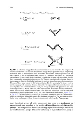 many functional groups of active compounds can occur in a protonated or
deprotonated state according to the applied pH conditions (so-called titratable
groups). The strength of the interactions strongly depends on the charge state of the
involved functional groups. The acidity or basicity of a given functional group is
E = EBond length + EBond angle + ETorsion + ENon-covalent
Bonds
E = Kb (b −b0)2
∑
1
2
Bond angle
+ KΘ(Θ − Θ0)2
∑
1
2
Torsion angle
+ KΦ(1+cos(nΦ−d)2
∑
1
2
Nonbonding atom pairs
+ (Aijrij
−12 − Cijrij
−6 + qiqj / εrij)
∑
Fig. 15.1 E is the total energy of a molecule or a complex of several molecules. It is composed of
various contributions. The first term describes the energy change upon stretching or compressing
a chemical bond. In the example at hand, it describes the so-called harmonic potential with the
force constant Kb and the equilibrium bond length b0 as a parameter. The energy as a function of
the bond angle Y is described in the second term. Here too, the harmonic potential is used with the
force constants KY and an equilibrium constant Y0. The third contribution describes the change in
the energy upon changing the dihedral angle, and the last term stands for non-covalent interactions.
The sum of three terms is used for this last contribution. The first term Aij/rij
12
is always positive
and rises quickly with decreasing distance. It describes the repulsion between atoms that come too
close together. The contribution from Cij/rij
6
is always negative and approaches zero with
increasing distance rij, though not as fast as the repulsive term. It describes attractive interactions,
which are also called dispersion interactions. Other attractive interactions exist between polar
molecules that are also proportional to 1/rij
6
(for a description of the potentials see ▶ Sect. 18.12,
▶ Fig. 18.5). The last term qiqj/erij describes the electrostatic interactions based on Coulomb’s law,
which are based on a point charge model. The dielectric constant is e. The non-covalent contri-
bution to the total energy, without the electrostatic term, is called van der Waals energy.
320 15 Molecular Modeling
 