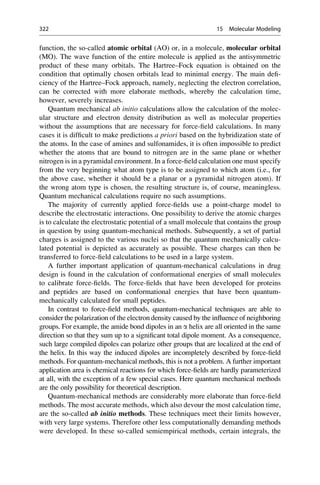 function, the so-called atomic orbital (AO) or, in a molecule, molecular orbital
(MO). The wave function of the entire molecule is applied as the antisymmetric
product of these many orbitals. The Hartree–Fock equation is obtained on the
condition that optimally chosen orbitals lead to minimal energy. The main defi-
ciency of the Hartree–Fock approach, namely, neglecting the electron correlation,
can be corrected with more elaborate methods, whereby the calculation time,
however, severely increases.
Quantum mechanical ab initio calculations allow the calculation of the molec-
ular structure and electron density distribution as well as molecular properties
without the assumptions that are necessary for force-field calculations. In many
cases it is difficult to make predictions a priori based on the hybridization state of
the atoms. In the case of amines and sulfonamides, it is often impossible to predict
whether the atoms that are bound to nitrogen are in the same plane or whether
nitrogen is in a pyramidal environment. In a force-field calculation one must specify
from the very beginning what atom type is to be assigned to which atom (i.e., for
the above case, whether it should be a planar or a pyramidal nitrogen atom). If
the wrong atom type is chosen, the resulting structure is, of course, meaningless.
Quantum mechanical calculations require no such assumptions.
The majority of currently applied force-fields use a point-charge model to
describe the electrostatic interactions. One possibility to derive the atomic charges
is to calculate the electrostatic potential of a small molecule that contains the group
in question by using quantum-mechanical methods. Subsequently, a set of partial
charges is assigned to the various nuclei so that the quantum mechanically calcu-
lated potential is depicted as accurately as possible. These charges can then be
transferred to force-field calculations to be used in a large system.
A further important application of quantum-mechanical calculations in drug
design is found in the calculation of conformational energies of small molecules
to calibrate force-fields. The force-fields that have been developed for proteins
and peptides are based on conformational energies that have been quantum-
mechanically calculated for small peptides.
In contrast to force-field methods, quantum-mechanical techniques are able to
consider the polarization of the electron density caused by the influence of neighboring
groups. For example, the amide bond dipoles in an a helix are all oriented in the same
direction so that they sum up to a significant total dipole moment. As a consequence,
such large compiled dipoles can polarize other groups that are localized at the end of
the helix. In this way the induced dipoles are incompletely described by force-field
methods. For quantum-mechanical methods, this is not a problem. A further important
application area is chemical reactions for which force-fields are hardly parameterized
at all, with the exception of a few special cases. Here quantum mechanical methods
are the only possibility for theoretical description.
Quantum-mechanical methods are considerably more elaborate than force-field
methods. The most accurate methods, which also devour the most calculation time,
are the so-called ab initio methods. These techniques meet their limits however,
with very large systems. Therefore other less computationally demanding methods
were developed. In these so-called semiempirical methods, certain integrals, the
322 15 Molecular Modeling
 