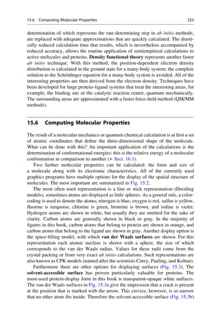 determination of which represents the rate-determining step in ab initio methods,
are replaced with adequate approximations that are quickly calculated. The drasti-
cally reduced calculation time that results, which is nevertheless accompanied by
reduced accuracy, allows the routine application of semiempirical calculations to
active molecules and proteins. Density functional theory represents another faster
ab initio technique. With this method, the position-dependent electron density
distribution is calculated in the ground state for a many-body system; the complete
solution to the Schrödinger equation for a many-body system is avoided. All of the
interesting properties are then derived from the electron density. Techniques have
been developed for large protein–ligand systems that treat the interesting areas, for
example, the binding site or the catalytic reaction center, quantum mechanically.
The surrounding areas are approximated with a faster force-field method (QM/MM
methods).
15.6 Computing Molecular Properties
The result of a molecular mechanics or quantum chemical calculation is at first a set
of atomic coordinates that define the three-dimensional shape of the molecule.
What can be done with this? An important application of the calculations is the
determination of conformational energies: this is the relative energy of a molecular
conformation in comparison to another (▶ Sect. 16.1).
Two further molecular properties can be calculated: the form and size of
a molecule along with its electronic characteristics. All of the currently used
graphics programs have multiple options for the display of the spatial structure of
molecules. The most important are summarized in Fig. 15.2.
The most often used representation is a line or stick representation (Dreiding
models), sometimes atoms are displayed as little spheres. As a general rule, a color-
coding is used to denote the atoms; nitrogen is blue, oxygen is red, sulfur is yellow,
fluorine is turquoise, chlorine is green, bromine is brown, and iodine is violet.
Hydrogen atoms are shown in white, but usually they are omitted for the sake of
clarity. Carbon atoms are generally shown in black or gray. In the majority of
figures in this book, carbon atoms that belong to protein are shown in orange, and
carbon atoms that belong to the ligand are shown in gray. Another display option is
the space-filling model, with which van der Waals surfaces are shown. For this
representation each atomic nucleus is shown with a sphere, the size of which
corresponds to the van der Waals radius. Values for these radii come from the
crystal packing or from very exact ab initio calculations. Such representations are
also known as CPK models (named after the scientists Corey, Pauling, and Koltun).
Furthermore there are other options for displaying surfaces (Fig. 15.3). The
solvent-accessible surface has proven particularly valuable for proteins. The
most-used protein-display form in this book is transparent-opaque white surfaces.
The van der Waals surfaces in Fig. 15.3a give the impression that a crack is present
at the position that is marked with the arrow. This crevice, however, is so narrow
that no other atom fits inside. Therefore the solvent-accessible surface (Fig. 15.3b)
15.6 Computing Molecular Properties 323
 