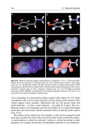 is less misleading. It is generated by rolling a sphere with a radius of 1.4 Å, which
corresponds to the size of a water molecule, over the surface of the molecule. This
surface appears much smoother. Depressions that are still present mean that
small molecules – at least a water molecule – can really fit in there. The Lee–
Richards surface is less frequently used but very helpful. It is so chosen that ligand
atoms that come into contact with the examined surface lie directly on this surface
(Fig. 15.3c).
The surface can be colored too. For example, a color can be assigned to each
atom type, and then the color of the next-closest atom can be used for the surface.
A representation in which the molecule’s surface is colored according to other
properties, for example, electrostatic or hydrophobic potential, is very instructive.
Fig. 15.2 Different computer graphics representations of dopamine (▶ Sect. 1.4, Formula 1.13).
Carbon atoms are colored gray, hydrogen atoms are white, nitrogen atoms are blue, and oxygen
atoms are red. (a) Dreiding models. (b) Ball-and-stick models. (c) Space-filling models (CPK
representation). (d) Solvent-accessible surface. (e) Electrostatic potential projected on the surface
(positively charged areas are blue, negatively charged areas are red). (f) Highest-occupied
molecular orbitals (HOMO), calculated for the uncharged dopamine molecule. The blue or red
areas of the wave function indicate a different sign.
324 15 Molecular Modeling
 