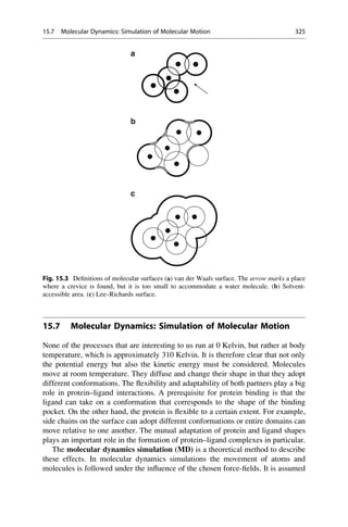 15.7 Molecular Dynamics: Simulation of Molecular Motion
None of the processes that are interesting to us run at 0 Kelvin, but rather at body
temperature, which is approximately 310 Kelvin. It is therefore clear that not only
the potential energy but also the kinetic energy must be considered. Molecules
move at room temperature. They diffuse and change their shape in that they adopt
different conformations. The flexibility and adaptability of both partners play a big
role in protein–ligand interactions. A prerequisite for protein binding is that the
ligand can take on a conformation that corresponds to the shape of the binding
pocket. On the other hand, the protein is flexible to a certain extent. For example,
side chains on the surface can adopt different conformations or entire domains can
move relative to one another. The mutual adaptation of protein and ligand shapes
plays an important role in the formation of protein–ligand complexes in particular.
The molecular dynamics simulation (MD) is a theoretical method to describe
these effects. In molecular dynamics simulations the movement of atoms and
molecules is followed under the influence of the chosen force-fields. It is assumed
a
b
c
Fig. 15.3 Definitions of molecular surfaces (a) van der Waals surface. The arrow marks a place
where a crevice is found, but it is too small to accommodate a water molecule. (b) Solvent-
accessible area. (c) Lee–Richards surface.
15.7 Molecular Dynamics: Simulation of Molecular Motion 325
 