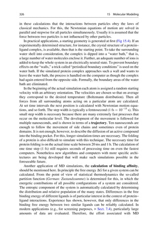 in these calculations that the interactions between particles obey the laws of
classical mechanics. For this, the Newtonian equations of motion are solved in
parallel and stepwise for all particles simultaneously. Usually it is assumed that the
force between two particles is not influenced by other particles.
In practical applications, a starting geometry is generated at first (Fig 15.4). If an
experimentally determined structure, for instance, the crystal structure of a protein–
ligand complex, is available, then that is the starting point. To take the surrounding
water shell into consideration, the complex is dipped into a “water bath,” that is,
a large number of water molecules enclose it. Further, an adequate number of ions is
added to keep the whole system in an electrically neutral state. To prevent boundary
effects on the “walls,” a trick called “periodical boundary conditions” is used on the
water bath. If the simulated protein complex approaches such a wall and wants to
leave the water bath, the process is handled on the computer as though the complex
had again entered from the opposite side. Formally, the boundary areas of the water
bath are eliminated.
In the beginning of the actual simulation each atom is assigned a random starting
velocity with an arbitrary orientation. The velocities are chosen so that on average
they correspond to the desired temperature (Boltzmann distribution). Then all
forces from all surrounding atoms acting on a particular atom are calculated.
At set time intervals the next position is calculated with Newtonian motion equa-
tions, and so forth. The step width is typically a femtosecond (1 fs ¼ 1015
s). This
small step width is necessary because there are many extremely fast processes that
occur on the molecular level. The development of the movement is followed for
multiple nanoseconds, and is shown in terms of a trajectory. Ten nanoseconds are
enough to follow the movement of side chains and sometimes even of protein
domains. It is not enough, however, to describe the diffusion of an active compound
into the binding pocket. For this, longer simulation times are necessary. The folding
of a protein is also difficult to simulate with this technique. The necessary time for
protein folding is on the actual time scale between 20 ms and 1 h. The calculation of
one time step (1 fs) still requires seconds of processing time on even the fastest
computers. Nonetheless new algorithms and computers with more specific archi-
tectures are being developed that will make such simulations possible in the
foreseeable future.
Another application of MD simulations, the calculation of binding affinity,
should be mentioned here. In principle the free energy DG for a given system can be
calculated. From the point of view of statistical thermodynamics the so-called
partition function (German: Zustandssumme) is determined for this, in which the
energetic contributions of all possible configurations of a system are considered.
The entropic component of the system is automatically calculated by determining
the distribution and relative population of the many states. Differences in the free
binding energy of different ligands is of particular interest in the context of protein–
ligand interactions. Experience has shown, however, that only differences in the
binding free energy between two similar ligands can be reliably calculated. In
modern applications (e.g., for screening purposes, ▶ Sect. 7.4), particularly large
amounts of data are evaluated. Therefore, the effort associated with MD
326 15 Molecular Modeling
 
