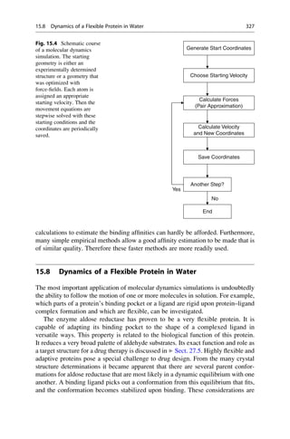 calculations to estimate the binding affinities can hardly be afforded. Furthermore,
many simple empirical methods allow a good affinity estimation to be made that is
of similar quality. Therefore these faster methods are more readily used.
15.8 Dynamics of a Flexible Protein in Water
The most important application of molecular dynamics simulations is undoubtedly
the ability to follow the motion of one or more molecules in solution. For example,
which parts of a protein’s binding pocket or a ligand are rigid upon protein–ligand
complex formation and which are flexible, can be investigated.
The enzyme aldose reductase has proven to be a very flexible protein. It is
capable of adapting its binding pocket to the shape of a complexed ligand in
versatile ways. This property is related to the biological function of this protein.
It reduces a very broad palette of aldehyde substrates. Its exact function and role as
a target structure for a drug therapy is discussed in ▶ Sect. 27.5. Highly flexible and
adaptive proteins pose a special challenge to drug design. From the many crystal
structure determinations it became apparent that there are several parent confor-
mations for aldose reductase that are most likely in a dynamic equilibrium with one
another. A binding ligand picks out a conformation from this equilibrium that fits,
and the conformation becomes stabilized upon binding. These considerations are
Generate Start Coordinates
Choose Starting Velocity
Calculate Forces
(Pair Approximation)
Calculate Velocity
and New Coordinates
Save Coordinates
Another Step?
Yes
End
No
Fig. 15.4 Schematic course
of a molecular dynamics
simulation. The starting
geometry is either an
experimentally determined
structure or a geometry that
was optimized with
force-fields. Each atom is
assigned an appropriate
starting velocity. Then the
movement equations are
stepwise solved with these
starting conditions and the
coordinates are periodically
saved.
15.8 Dynamics of a Flexible Protein in Water 327
 