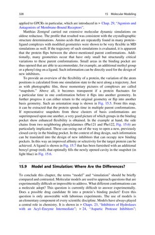 applied to GPCRs in particular, which are introduced in ▶ Chap. 29, “Agonists and
Antagonists of Membrane-Bound Receptors”.
Matthias Zentgraf carried out extensive molecular dynamic simulations on
aldose reductase. The profile that resulted was consistent with the crystallographic
structure determinations. Amino acids that are repeatedly found in many protein–
ligand complexes with modified geometries were shown to be very flexible in MD
simulations as well. If the trajectory of such simulations is evaluated, it is apparent
that the protein flips between the above-mentioned parent conformations. Addi-
tionally, many geometries occur that have only small but structurally critical
variations to these parent conformations. Small areas in the binding pocket are
thus opened that are able to accommodate, for example, an additional methyl group
or a phenyl ring on a ligand. Such information can be directly used for the design of
new inhibitors.
To provide an overview of the flexibility of a protein, the variation of the atom
positions is calculated from one simulation state to the next along a trajectory. Just
as with photographic film, these momentary pictures of complexes are called
“snapshots.” Above all, it becomes transparent if a protein fluctuates for
a particular time in one conformation before it flips into another geometry. In
further progress it can either return to the original geometry or flip into another
basis geometry. Such an orientation map is shown in Fig. 15.5. From this map,
it can be extracted that the protein spends time in multiple parent conformations.
If representative snapshots from these clusters of basis conformations are
superimposed upon one another, a very good picture of which groups in the binding
pocket show enhanced flexibility is obtained. In the example at hand, the side
chains from two neighboring phenylalanines (Phe121 and Phe122, Fig. 15.6) are
particularly implicated. These can swing out of the way to open a new, previously
closed cavity in the binding pocket. In the context of drug design, such information
can be translated into the design of new inhibitors that can occupy new binding
pockets. In this way an improved affinity or selectivity for the target protein can be
achieved. A ligand is shown in Fig. 15.7 that has been furnished with an additional
benzyl group (red), that optimally fills the newly opened cavity in the snapshot (in
light blue) in Fig. 15.6.
15.9 Model and Simulation: Where Are the Differences?
To conclude this chapter, the terms “model” and “simulation” should be briefly
compared and contrasted. Molecular models are used to approach questions that are
experimentally difficult or impossible to address. What different conformations can
a molecule adopt? This question is currently difficult to answer experimentally.
Does a possible drug candidate fit into a protein’s binding pocket? Even this
question is only answerable with laborious experiments. The use of models is
an elementary component of every scientific discipline. Models have always played
a central role in chemistry. It is shown in ▶ Chaps. 23, “Inhibitors of Hydrolases
with an Acyl–Enzyme Intermediate”; ▶ 24, “Aspartic Protease Inhibitors”;
328 15 Molecular Modeling
 