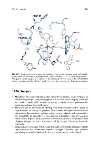 15.10 Synopsis
• Models have been and still are used in chemistry in general, but in particular in
modern drug design. Computer graphics is a versatile tool to display structures
and models along with various properties assigned and/or geometrically
superimposed onto these molecules.
• Structures can be calculated by starting from first principles and by trying to
regard physics as closely as possible. This is done with quantum mechanical
calculations. Because these methods easily become elaborate and computation-
ally intractable, an alternative is the empirical approaches. They are based on
much simpler physics, normally classical mechanics, and treat molecules as a set
of point charges in space interconnected by springs following harmonic
potentials.
• Empirical approaches can only be used if enough experimental data are available
to parameterize and calibrate the empirical concepts. Therefore large databases
assembling knowledge about molecular properties have been developed.
COOH
N
N
O
Fig. 15.7 Conformations occur along the trajectory of the protein that open a new hydrophobic
pocket when the side chain of a phenylalanine swings away (Fig. 15.6, i.e., light-blue geometry).
This pocket can be occupied by a ligand. For this a benzyl group was added to the scaffold of the
shown benzodiazepine-like inhibitor, which can occupy the opened pocket during the simulation.
15.10 Synopsis 331
 