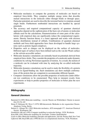 • Molecular mechanics to compute the geometry of molecules are based on
empirical force-fields. They comprise multiple energy terms that describe
mutual interactions in the molecule either through bonds or through space.
Particular potentials are used to describe the torsional barrier to rotations around
single bonds. Furthermore nonbonded interactions are handled by special
potentials.
• The accuracy and required computational capacity of quantum chemical
approaches depend on the sophistication of the basis sets of atomic or molecular
orbitals used for the calculations. Parameterization of some parts of the calcu-
lations with empirical data can significantly reduce the computational require-
ments. Density function theory is a faster approach and works with electron
density distributions instead of orbitals. Combinations of quantum chemical
methods and force-field approaches have been developed to handle large sys-
tems such as protein–ligand complexes.
• Properties such as charges can be displayed on the surface of molecules.
Different types of surfaces have been defined such as the van der Waals surface
or the solvent-accessible surface.
• Molecular dynamics simulations are normally based on potentials derived from
empirical force-fields. They consider the properties of a molecule under dynamic
conditions by solving Newtonian equations of motion. As a result, the motion of
a molecule can be evaluated with time by analyzing the so-called molecular
trajectory.
• Molecular dynamics simulations can be used to study the flexibility of a protein
next to its ligand-binding site. Such simulations can show multiple conforma-
tions of the protein that are competent to accommodate different ligands.
• Computer simulations allow the possible properties of molecules under differ-
ent test conditions to be enumerated. They help to interpret results from
experiments or help to predict properties of molecules to better plan the next
experiments.
Bibliography
General Literature
Barnickel G (1995) Molecular modelling – von der Theorie zur Wirklichkeit. Chemie in unserer
Zeit 29:176–185
Birner P, Hofmann HJ, Weis C (1979) MO-theoretische Methoden in der organischen Chemie.
Akademie-Verlag, Berlin
Burkert U, Allinger NL (1982) Molecular mechanics, ACS monograph 177. American Chemical
Society, Washington, DC
Goodfellow JM (ed) (1995) Computer modelling in molecular biology. VCH, Weinheim
Kunz RW (1991) Molecular modelling f€
ur Anwender, Teubner Studienb€
ucher
Leach A (2001) Molecular modelling: principles and applications, 2nd edn. Prentice Hall, New York
Lipkowitz KB, Boyd DB (eds) (1990) Reviews in computational chemistry. VCH, Weinheim
332 15 Molecular Modeling
 