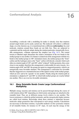 Conformational Analysis
16
Assembling a molecule with a modelling kit makes it already clear that rotations
around single bonds can be easily carried out. The molecule will achieve a different
shape, or as the chemists say, it is transformed into a different conformation. In a real
molecule, rotations around these bonds are not fully free. They are subjected to
a potential and the molecule adopts during the rotation particular, energetically favor-
able arrangements. n-Butane represents the simplest case (Fig. 16.1). The central
torsion or dihedral angle determines the relative orientation of the two bonds to the
methyl groups to one another. If n-butane is rotated out of the arrangement with the two
bonds to the methyl groups in 180
orientation (trans), the methyl group at the “front”
carbon and the hydrogen atom at the “back” carbon will directly coincide which each
other ata rotation angle of 120
and 240
called“eclipsed”. In this geometry, they come
closer to one another, therefore this arrangement is unfavorable for steric reasons. At a
rotationangle of 60
and300
the groups are again in a staggered geometry,which is an
energetically more favorable situation. This arrangement is somewhat less favorable
than the staggered trans orientation because of the spatial vicinity of the methyl groups,
which are now said to be “gauche” to one another. Finally along the rotation path an
orientation is adopted at 0
and 360
in which both methyl groups are exactly behind
one another. This is an even less favorable orientation.
16.1 Many Rotatable Bonds Create Large Conformational
Multiplicity
Multiple energy maxima and minima can be passed through during the course of
a full rotation about 360
depending on which atoms and groups are attached to the
rotatable bond. They are at different energy levels relative to one another. The
lowest minimum is called the global minimum, and the energetically higher minima
are called local minima. Knowledge about these minima is important because
molecules adopt geometries that correspond to such energy minima. Calculations
are necessary to find these minima. A possible method is in the systematic rotation
of all rotatable bonds, for instance in 10
steps. At each step the energy of the
G. Klebe, Drug Design, DOI 10.1007/978-3-642-17907-5_16,
# Springer-Verlag Berlin Heidelberg 2013
335
 