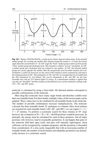 molecule is calculated by using a force-field. All detected minima correspond to
possible conformations of the molecule.
Most drug-like molecules have many single bonds and therefore exhibit more
than one rotatable bond. For these bonds, multiple values of the torsion angle can be
adopted. These values have to be combined for all rotatable bonds in the molecule.
The number of possible combinations increases multiplicatively. The molecule
n-hexane has three rotatable bonds. If, analogous to n-butane, three local minima
are assumed for each rotatable bond (60
, 80
, and 300
), we can expect 3  3 
3 ¼ 27 minima. To perform a systematic search for these minima in 10
steps
however, the evaluation of 36  36  36 ¼ 46,656 positions would be necessary. In
principle, the energy must be calculated for each of these positions. Not all angle
positions will, however, lead to reasonable geometries. It can happen that parts of
the molecule fold back upon itself, and parts will mutually superimpose. Such
collisions can be recognized by computer programs, and the geometry is discarded
from consideration. It is also easily imaginable that with an increasing number of
rotatable bonds, the number of local minima and adoptable geometries can dramat-
ically increase in a systematic search.
Energy
(kJ/mol)
3,8 kJ
CH3
CH3
CH3
CH3
CH3
CH3
CH3
CH3
CH3
CH3
CH3
CH3
CH3
CH3
τ
0 60 120 180 240 300 360
Torsion Angle t [°]
gauche trans gauche
14,6 kJ
25,5 kJ
Fig. 16.1 Butane, CH3CH2CH2CH3, is made up of a linear chain of carbon atoms. If the terminal
methyl groups are covering one another after rotation around the central C—C bond, the torsion
angle about the central bond is 0
. At a 60
angle the “back” methyl group is half way between the
“front” methyl group and a hydrogen atom. This situation is called a “gauche” orientation. At 120
a methyl group and a hydrogen atom are eclipsed to one another. At 180
the terminal methyl
groups are exactly opposite one another. Here the energetically most favorable situation, the trans
orientation, is achieved. From now on, the course of the rotation is mirror symmetrical, and ends in
the starting position at 360
. The orientations at 120
and 140
are energetically less favorable than
the 180
-orientation by 14.6 kJ/mol. The gauche orientations at 60
and 300
are the least
favorable ones and are 25.5 kJ/mol higher in energy. If a minimization method is applied that
can only run “downhill,” the three minima on the potential curve can be reached by starting at the
110
, 130
, and 250
points.
336 16 Conformational Analysis
 