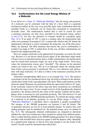 16.2 Conformations Are the Local Energy Minima of
a Molecule
It was shown in ▶ Chap. 15, “Molecular Modeling” that the energy and geometry
of a molecule can be calculated with the help of a force field or a quantum
mechanical method. In this way every possible angle value combination about the
rotatable bonds in a molecule can be found that correspond to energetically
favorable states. The mathematical method that is used to search for such
a minimum geometry can only move downhill on the potential energy surface
(▶ Sect.15.5). For this, the potential of n-butane should be considered again
(Fig. 16.1). If an angle of 130
is used as a starting value, the minimization ends
with a trans geometry. If an angle of 110
is started with, which is only 20
distant, the
optimization will lead to a gauche orientation. By doing this, two of the three possi-
bilities are detected. The third minimum that mirrors the gauche conformation is
reached if an angle of 350
is started from. In this way, all three conformations are
found for the simplest possible case.
How are complex molecules to be approached? In principle, in exactly the same
way. Because it is not known which torsion angles of the individual single bonds
will give access to potential minima, that is, stable conformations, the minimization
must be started from numerous angles for each of the single bonds. From these
values the minimization always goes “downhill”. The minima on the potential
surface are found in this way. The art is to efficiently define the starting points
from which a given geometry is minimized. This is a very laborious task, particu-
larly with large molecules. It is akin to a hiker in the mountains searching for the
deepest valley.
Adenosine monophosphate 16.1 serves as an example (Fig. 16.2). The analysis
concentrates on the five-membered ribose ring, the bond to nitrogen in the adenine,
and the three bonds of the sugar phosphate side chain. What conformations can this
molecule adopt? Rotations are performed about the open-chain bonds in 10
steps.
In the systematic search for the ribose ring only those orientations are considered
that allow the ring to close. To get a rough overview of the hypothetically obtained
geometries, the distance between the center of the adenine scaffold and the phos-
phorus atom is measured in each generated geometry. This falls between 4.5 and
9.3 Å for the more than 300,000 generated geometries. To estimate the energy content
of a molecule in an arbitrary geometry, its van der Waals energy (▶ Chap. 15,
“Molecular Modeling”) is calculated. Such a calculation is quickly accomplished.
The energies of the 300,000 geometries are between 0 and 64 kJ/mol. The
so-generated structures are not yet in local potential minima. To achieve this, each
starting geometry must be minimized (cf., the potential energy curve of n-butane in
Fig. 16.1). The subsequently obtained conformations are compared to determine
whether the same local minima have been reached by starting from different points.
This is a rather laborious endeavor for 300,000 starting geometries! It is akin to letting
our hiker walk downhill from each level square to find the deepest valley. Hopefully
he is granted great longevity so that he lives long enough to see the results of the
search! Can this search be structured more effectively?
16.2 Conformations Are the Local Energy Minima of a Molecule 337
 