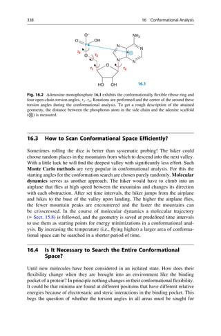 16.3 How to Scan Conformational Space Efficiently?
Sometimes rolling the dice is better than systematic probing! The hiker could
choose random places in the mountains from which to descend into the next valley.
With a little luck he will find the deepest valley with significantly less effort. Such
Monte Carlo methods are very popular in conformational analysis. For this the
starting angles for the conformation search are chosen purely randomly. Molecular
dynamics serves as another approach. The hiker would have to climb into an
airplane that flies at high speed between the mountains and changes its direction
with each obstruction. After set time intervals, the hiker jumps from the airplane
and hikes to the base of the valley upon landing. The higher the airplane flies,
the fewer mountain peaks are encountered and the faster the mountains can
be crisscrossed. In the course of molecular dynamics a molecular trajectory
(▶ Sect. 15.8) is followed, and the geometry is saved at predefined time intervals
to use them as starting points for energy minimizations in a conformational anal-
ysis. By increasing the temperature (i.e., flying higher) a larger area of conforma-
tional space can be searched in a shorter period of time.
16.4 Is It Necessary to Search the Entire Conformational
Space?
Until now molecules have been considered in an isolated state. How does their
flexibility change when they are brought into an environment like the binding
pocket of a protein? In principle nothing changes in their conformational flexibility.
It could be that minima are found at different positions that have different relative
energies because of electrostatic and steric interactions in the binding pocket. This
begs the question of whether the torsion angles in all areas must be sought for
N
N
NH2
O
P
O−
OH
O
N
N
O
O
16.1
OH
O
H
t1 t4
t2
t3
Fig. 16.2 Adenosine monophosphate 16.1 exhibits the conformationally flexible ribose ring and
four open-chain torsion angles, t1–t4. Rotations are performed and the center of the around these
torsion angles during the conformational analysis. To get a rough description of the attained
geometry, the distance between the phosphorus atom in the side chain and the adenine scaffold
(
N
) is measured.
338 16 Conformational Analysis
 