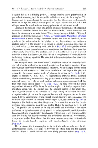 a ligand that is in a binding pocket. If energy minima occur preferentially at
particular torsion angles, it is reasonable to limit the search to these angles. The
hiker could, for example, get the impression that the villages are predominantly
found in valleys and hardly ever on peaks or slopes. Because of this, all of the
villages would be worthwhile as starting points for his minimum search.
Ligands in the binding pocket of a protein are under the influence of directional
interactions from the amino acids that are located there. Similar conditions are
found for molecules in a crystal lattice. There, the environment is built of identical
copies of neighboring molecules (▶ Chap. 13, “Experimental Methods of Structure
Determination”). These undergo directional interactions with the molecule, analo-
gously to the amino acids in the binding pocket. Interestingly, the molecular
packing density in the interior of a protein is similar to organic molecules in
a crystal lattice. As was already mentioned in ▶ Sect. 13.9, the crystal structures
of numerous organic molecules are known and stored in a database. Experience has
unfortunately shown that the conformation of a flexible molecule in a crystal
structure is often not identical, or even similar to the geometry of the molecule in
the binding pocket of a protein. The same is true for conformations that have been
found in solution.
The receptor-bound conformation of a molecule cannot be unambiguously
derived from its small-molecule crystal structure or from that in solution. None-
theless, much can be learned from crystal structures. As an example, not the entire
molecule should be considered, but rather individual torsion angles. The potential
energy for the central torsion angle of n-butane is shown in Fig. 16.1. If the
angles for multiple C—CH2—CH2—C fragments are extracted from a database
of small-molecule crystal structures, they gather overwhelmingly in areas where the
potential energy curve shows local minima. Adenosine monophosphate 16.1 has
four open-chain torsion angles t1–t4 (Fig. 16.2). The bond between the ribose
ring and the adenine scaffold forms the torsion angle t4. A further fragment is the
phosphate group with the oxygen and the attached carbon in the chain (t3).
This fragment occurs in the database in a large variety of different structures.
A representative picture can be expected because this fragment occurs in very
many different environments when enough crystal structures are considered. The
results of such searches for the four torsion angles t1–t4 are shown in Fig. 16.4 as
frequency distributions, so-called histograms. Experience has shown that clearly
preferred values occur for many torsion angles. That is the case here for t1, t2, and
t3. The question can be raised as to why this statistical evaluation is not better
performed on ligands that are taking part in crystallographically studied protein–
ligand complexes. Unfortunately the diversity of these data is still limited, and the
data are usually not accurate enough for the desired evaluation. Nevertheless,
comparative studies have shown that the same torsion angles are preferentially
found in protein–ligand complexes and small-molecule crystal structures
(Fig. 16.3).
The experience that torsion angles prefer particular values can be used for the
conformational search. The angle t4 between the ribose ring and the adenine
scaffold shows a broad distribution over many possible values (Fig. 16.4).
16.4 Is It Necessary to Search the Entire Conformational Space? 339
 