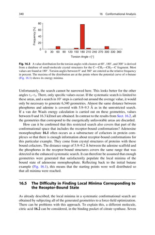 Unfortunately, the search cannot be narrowed here. This looks better for the other
angles t1–t3. There, only specific values occur. If the systematic search is limited to
these areas, and a search in 10
steps is carried out around the average value, it would
only be necessary to generate 6,340 geometries. Almost the same distance between
phosphorus and adenine is covered with 5.9–9.3 Å as in the unrestricted search.
If a van der Waals energy calculation is carried out on these geometries, values
between 0 and 16.3 kJ/mol are obtained. In contrast to the results from Sect. 16.2, all
the geometries that correspond to the energetically unfavorable areas are discarded.
How can it be confirmed that this restricted search also covers that part of the
conformational space that includes the receptor-bound conformations? Adenosine
monophosphate 16.1 often occurs as a substructure of cofactors in protein com-
plexes so that there is enough information about receptor-bound conformations for
this particular example. They come from crystal structures of proteins with these
bound cofactors. The distance range of 5.9–9.2 Å between the adenine scaffold and
the phosphorus in the receptor-bound structures covers the same range that was
detected in the enhanced systematic search. It can therefore be assumed that enough
geometries were generated that satisfactorily populate the local minima of the
bound state of adenosine monophosphate. Reflecting back to the initial butane
example (Fig. 16.1), this means that the starting points were well distributed so
that all minima were reached.
16.5 The Difficulty in Finding Local Minima Corresponding to
the Receptor-Bound State
As already described, the local minima in a systematic conformational search are
obtained by subjecting all of the generated geometries to a force-field optimization.
There can be problems with this approach. To explain this, a different molecule,
citric acid 16.2 can be considered, in the binding pocket of citrate synthase. Seven
Frequency
[%]
60
80
0
20
40
0 30 60 90 120 150 180 210 240 270 300 330 360
Torsion Angle t [°]
Fig. 16.3 A value distribution for the torsion angles with clusters at 60
, 180
, and 300
is derived
from a database of small-molecule crystal structures for the C—CH2—CH2—C fragment. Most
values are found at 180
. Torsion angles between 0
and 360
are entered as the relative frequency
in percent. The maxima of the distribution are at the points where the potential curve of n-butane
(Fig. 16.1) shows its energy minima.
340 16 Conformational Analysis
 