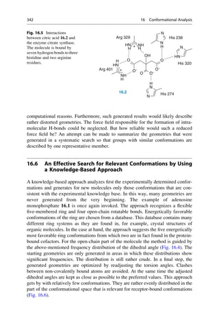 computational reasons. Furthermore, such generated results would likely describe
rather distorted geometries. The force field responsible for the formation of intra-
molecular H-bonds could be neglected. But how reliable would such a reduced
force field be? An attempt can be made to summarize the geometries that were
generated in a systematic search so that groups with similar conformations are
described by one representative member.
16.6 An Effective Search for Relevant Conformations by Using
a Knowledge-Based Approach
A knowledge-based approach analyzes first the experimentally determined confor-
mations and generates for new molecules only those conformations that are con-
sistent with the experimental knowledge base. In this way, many geometries are
never generated from the very beginning. The example of adenosine
monophosphate 16.1 is once again invoked. The approach recognizes a flexible
five-membered ring and four open-chain rotatable bonds. Energetically favorable
conformations of the ring are chosen from a database. This database contains many
different ring systems as they are found in, for example, crystal structures of
organic molecules. In the case at hand, the approach suggests the five energetically
most favorable ring conformations from which two are in fact found in the protein-
bound cofactors. For the open-chain part of the molecule the method is guided by
the above-mentioned frequency distribution of the dihedral angle (Fig. 16.4). The
starting geometries are only generated in areas in which these distributions show
significant frequencies. The distribution is still rather crude. In a final step, the
generated geometries are optimized by readjusting the torsion angles. Clashes
between non-covalently bound atoms are avoided. At the same time the adjusted
dihedral angles are kept as close as possible to the preferred values. This approach
gets by with relatively few conformations. They are rather evenly distributed in the
part of the conformational space that is relevant for receptor-bound conformations
(Fig. 16.6).
N
N
His 238
Arg 329
N
HN
N
NH
OH
O
O
H
H
HN
H H
His 320
+
NH
O−
O
O−
HN
O−
H
N
H
Arg 401 +
N
N
16.2 His 274
Fig. 16.5 Interactions
between citric acid 16.2 and
the enzyme citrate synthase.
The molecule is bound by
seven hydrogen bonds to three
histidine and two arginine
residues.
342 16 Conformational Analysis
 