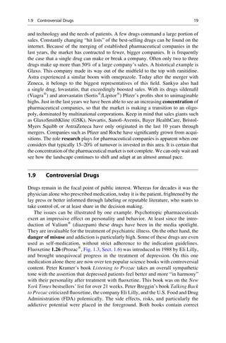 and technology and the needs of patients. A few drugs command a large portion of
sales. Constantly changing “hit lists” of the best-selling drugs can be found on the
internet. Because of the merging of established pharmaceutical companies in the
last years, the market has contracted to fewer, bigger companies. It is frequently
the case that a single drug can make or break a company. Often only two to three
drugs make up more than 50% of a large company’s sales. A historical example is
Glaxo. This company made its way out of the midfield to the top with ranitidine.
Astra experienced a similar boom with omeprazole. Today after the merger with
Zeneca, it belongs to the biggest representatives of this field. Sankyo also had
a single drug, lovastatin, that exceedingly boosted sales. With its drugs sildenafil
(Viagra®
) and atorvastatin (Sortis®
/Lipitor®
) Pfizer’s profits shot to unimaginable
highs. Just in the last years we have been able to see an increasing concentration of
pharmaceutical companies, so that the market is making a transition to an oligo-
poly, dominated by multinational corporations. Keep in mind that sales giants such
as GlaxoSmithKline (GSK), Novartis, Sanofi-Aventis, Bayer HealthCare, Bristol-
Myers Squibb or AstraZeneca have only originated in the last 10 years through
mergers. Companies such as Pfizer and Roche have significantly grown from acqui-
sitions. The role research plays for pharmaceutical companies is apparent when one
considers that typically 15–20% of turnover is invested in this area. It is certain that
the concentration of the pharmaceutical market is not complete. We can only wait and
see how the landscape continues to shift and adapt at an almost annual pace.
1.9 Controversial Drugs
Drugs remain in the focal point of public interest. Whereas for decades it was the
physician alone who prescribed medication, today it is the patient, frightened by the
lay press or better informed through labeling or reputable literature, who wants to
take control of, or at least share in the decision making.
The issues can be illustrated by one example. Psychotropic pharmaceuticals
exert an impressive effect on personality and behavior. At least since the intro-
duction of Valium®
(diazepam) these drugs have been in the media spotlight.
They are invaluable for the treatment of psychiatric illness. On the other hand, the
danger of misuse and addiction is particularly high. Some of these drugs are even
used as self-medication, without strict adherence to the indication guidelines.
Fluoxetine 1.26 (Prozac®
, Fig. 1.3, Sect. 1.6) was introduced in 1988 by Eli Lilly,
and brought unequivocal progress in the treatment of depression. On this one
medication alone there are now over ten popular science books with controversial
content. Peter Kramer’s book Listening to Prozac takes an overall sympathetic
tone with the assertion that depressed patients feel better and more “in harmony”
with their personality after treatment with fluoxetine. This book was on the New
York Times bestsellers’ list for over 21 weeks. Peter Breggin’s book Talking Back
to Prozac criticized fluoxetine, the company Eli Lilly, and the U.S. Food and Drug
Administration (FDA) polemically. The side effects, risks, and particularly the
addictive potential were placed in the foreground. Both books contain correct
1.9 Controversial Drugs 19
 