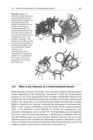 16.7 What Is the Outcome of a Conformational Search?
Many drug-like molecules are flexible. They can adopt markedly different confor-
mations depending on the surrounding environment. Usually the receptor-bound
geometry is not in the energetically most favorable conformation found for the
isolated state, but will fall in an energetically favorable area. For the conformational
analysis, this means that it is not necessarily the deepest minimum that is sought.
Rather, it should be the “relevant” minimum that corresponds to the bound state.
There is only a chance of finding it when the criteria for the search are known.
There is no difference in the difficulty of finding the energetically most
favorable conformation, or the one that “fits” best the binding site. An important
tool in the search for novel lead structures is the docking of candidate molecules
into the binding pocket of a given protein. Programs that are able to use this
approach must be able to handle the conformation problem. Meanwhile, a large
variety of methods have been developed that allow efficient docking searches on
computer clusters, particularly for molecules of drug-like size.
Fig. 16.6 Eighty-one
conformers (upper part) from
experimentally determined
protein–ligand complexes are
superimposed upon one
another to illustrate the areas
in space that adenosine
monophosphate 16.1 can
adopt in a protein-bound state.
The ribose ring is located in
the center, for which two ring
conformations occur. The
possible orientations of the
adenine ring are shown on the
top, and the conformations of
the flexible phosphate chain
are on the bottom. Similar
coverage of the
conformational space is
achieved with a manageable
number of 14 conformations
(lower part), which were
generated by a knowledge-
based approach.
16.7 What Is the Outcome of a Conformational Search? 343
 