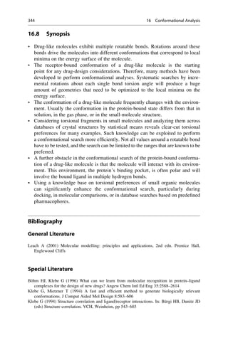 16.8 Synopsis
• Drug-like molecules exhibit multiple rotatable bonds. Rotations around these
bonds drive the molecules into different conformations that correspond to local
minima on the energy surface of the molecule.
• The receptor-bound conformation of a drug-like molecule is the starting
point for any drug-design considerations. Therefore, many methods have been
developed to perform conformational analyses. Systematic searches by incre-
mental rotations about each single bond torsion angle will produce a huge
amount of geometries that need to be optimized to the local minima on the
energy surface.
• The conformation of a drug-like molecule frequently changes with the environ-
ment. Usually the conformation in the protein-bound state differs from that in
solution, in the gas phase, or in the small-molecule structure.
• Considering torsional fragments in small molecules and analyzing them across
databases of crystal structures by statistical means reveals clear-cut torsional
preferences for many examples. Such knowledge can be exploited to perform
a conformational search more efficiently. Not all values around a rotatable bond
have to be tested, and the search can be limited to the ranges that are known to be
preferred.
• A further obstacle in the conformational search of the protein-bound conforma-
tion of a drug-like molecule is that the molecule will interact with its environ-
ment. This environment, the protein’s binding pocket, is often polar and will
involve the bound ligand in multiple hydrogen bonds.
• Using a knowledge base on torsional preferences of small organic molecules
can significantly enhance the conformational search, particularly during
docking, in molecular comparisons, or in database searches based on predefined
pharmacophores.
Bibliography
General Literature
Leach A (2001) Molecular modelling: principles and applications, 2nd edn. Prentice Hall,
Englewood Cliffs
Special Literature
Böhm HJ, Klebe G (1996) What can we learn from molecular recognition in protein–ligand
complexes for the design of new drugs? Angew Chem Intl Ed Eng 35:2588–2614
Klebe G, Mietzner T (1994) A fast and efficient method to generate biologically relevant
conformations. J Comput Aided Mol Design 8:583–606
Klebe G (1994) Structure correlation and ligand/receptor interactions. In: Bürgi HB, Dunitz JD
(eds) Structure correlation. VCH, Weinheim, pp 543–603
344 16 Conformational Analysis
 