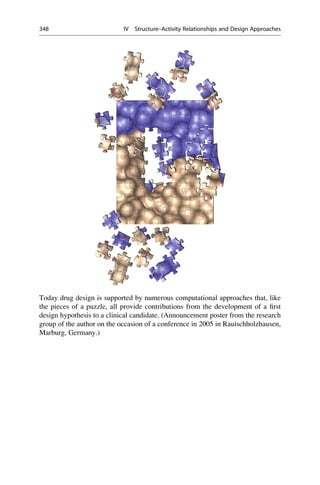 Today drug design is supported by numerous computational approaches that, like
the pieces of a puzzle, all provide contributions from the development of a first
design hypothesis to a clinical candidate. (Announcement poster from the research
group of the author on the occasion of a conference in 2005 in Rauischholzhausen,
Marburg, Germany.)
348 IV Structure–Activity Relationships and Design Approaches
 