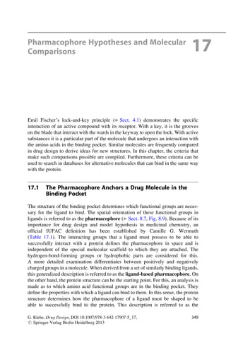 Pharmacophore Hypotheses and Molecular
Comparisons 17
Emil Fischer’s lock-and-key principle (▶ Sect. 4.1) demonstrates the specific
interaction of an active compound with its receptor. With a key, it is the grooves
on the blade that interact with the wards in the keyway to open the lock. With active
substances it is a particular part of the molecule that undergoes an interaction with
the amino acids in the binding pocket. Similar molecules are frequently compared
in drug design to derive ideas for new structures. In this chapter, the criteria that
make such comparisons possible are compiled. Furthermore, these criteria can be
used to search in databases for alternative molecules that can bind in the same way
with the protein.
17.1 The Pharmacophore Anchors a Drug Molecule in the
Binding Pocket
The structure of the binding pocket determines which functional groups are neces-
sary for the ligand to bind. The spatial orientation of these functional groups in
ligands is referred to as the pharmacophore (▶ Sect. 8.7, Fig. 8.9). Because of its
importance for drug design and model hypothesis in medicinal chemistry, an
official IUPAC definition has been established by Camille G. Wermuth
(Table 17.1). The interacting groups that a ligand must possess to be able to
successfully interact with a protein defines the pharmacophore in space and is
independent of the special molecular scaffold to which they are attached. The
hydrogen-bond-forming groups or hydrophobic parts are considered for this.
A more detailed examination differentiates between positively and negatively
charged groups in a molecule. When derived from a set of similarly binding ligands,
this generalized description is referred to as the ligand-based pharmacophore. On
the other hand, the protein structure can be the starting point. For this, an analysis is
made as to which amino acid functional groups are in the binding pocket. They
define the properties with which a ligand can bind to them. In this sense, the protein
structure determines how the pharmacophore of a ligand must be shaped to be
able to successfully bind to the protein. This description is referred to as the
G. Klebe, Drug Design, DOI 10.1007/978-3-642-17907-5_17,
# Springer-Verlag Berlin Heidelberg 2013
349
 