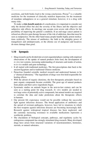 assertions, and both books lead to the wrong conclusions. Prozac®
is a valuable
medicine for the treatment of clinically manifest depression; for the treatment
of mundane unhappiness or as a general stimulant, however, it is a drug with
many risks.
To make a risk–benefit analysis of a medication, it is important to consider not
only the desired effect but also the severity of the illness and the objective and
subjective side effects. In oncology one accepts even severe side effects for the
possibility of improving the patient’s condition. If an end-stage cancer patient is
refused an effective pain therapy because of the risk of addiction, then that must be
seen as malpractice. On the other hand many people handle highly potent medica-
tions recklessly. The misuse of antibiotics, the faith in the almighty power of
tranquilizers and antidepressants, or the chronic use of analgesics and laxatives
do more damage than good.
1.10 Synopsis
• Drug research can be divided into several sequential phases starting with empirical
observations of the uptake of natural products from food, the development of
in vitro test systems, increasing understanding of structures and modes of action,
to in vivo models and gene technology.
• It all started with traditional medicines. The first prescriptions date back to the
ancient Egyptians and to traditional Chinese medicine.
• Paracelsus founded scientific medical research and understood humans to be
a “chemical laboratory.” The ingredients of drugs were first held responsible for
healing effects.
• With the advent of organic chemistry, the first therapeutic principles based on
pure organic compounds became available. The great age of natural products
from plants and their active ingredients began.
• Systematic studies on animals began in the next-to-last century and can be
seen as a starting point for drug research. In vitro models are needed to
test large series of potentially active compounds, but animal models are required
to correlate the data and make predictions about the therapeutic effects
in humans.
• Our present life expectancy would not be possible without the successful
fight against infectious diseases. The broad application of antibiotics and
the spread of resistant pathogens, however, have led to situations in which
the best weapons against infectious diseases are becoming increasingly dull.
Research against widespread tropical diseases has been neglected, and
the currently increasing resistance to available medications represents a
worldwide problem.
• The elucidation of biological concepts, pathways, and regulatory cycles by
endogenous compounds has strongly stimulated drug research. Many developed
drugs have arisen from structural variations of neurotransmitters, hormones,
steroids, or natural substrates.
20 1 Drug Research: Yesterday, Today, and Tomorrow
 