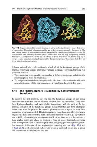 delivers molecules in conformations in which all of the functional groups of the
pharmacophore are already analogously placed in space. Therefore, there are two
problems to solve:
• The groups that correspond to one another in different molecules and define the
pharmacophore must be determined.
• Techniques are needed that bring the molecules into conformations in which the
equivalent groups of the pharmacophores are analogously oriented in space.
17.4 The Pharmacophore Is Modified by Conformational
Transitions
To resolve the first problem, the role that the functional groups of the active
substance that form the contact with the receptor must be considered. They must
form hydrogen-bonding and hydrophobic interactions with the protein. In this
context, similarity of the functional groups means that they can form analogous
interactions with the protein. To define a pharmacophore in space, at least three
interacting groups are needed. This is immediately clear if one considers how many
fingers on a hand are needed to hold a randomly formed object (e.g., a potato) in
space. With only two fingers, the object can still rotate about an axis. In contrast, if
three anchor points are taken, its position is fixed in space. Practical experience
with a compound class is often helpful when assigning pharmacophoric groups.
For example, inhibitors of the angiotensin-converting enzyme (Fig. 17.4 and
▶ Sect. 25.5) need a terminal carboxylate group, a carbonyl group, and a group
that coordinates to the catalytic zinc ion.
Fig. 17.3 Superposition of the spatial structure of active (yellow) and inactive (blue) derivatives
of picrotoxinin. The united volumes around the active derivatives are shown by the red mesh. The
total volume around all inactive derivatives is shown in blue. A difference is formed between the
two volumes. The remaining volume (green) shows areas that are only occupied by inactive
derivatives. An explanation for the lack of activity of these derivatives can be that they try to
occupy volume areas that are already occupied by the receptor protein. This spatial clash does not
occur with the active derivatives.
17.4 The Pharmacophore Is Modified by Conformational Transitions 353
 