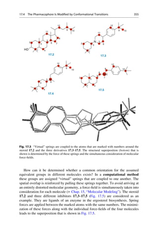 How can it be determined whether a common orientation for the assumed
equivalent groups in different molecules exists? In a computational method
these groups are assigned “virtual” springs that are coupled to one another. The
spatial overlap is reinforced by pulling these springs together. To avoid arriving at
an entirely distorted molecular geometry, a force-field is simultaneously taken into
consideration for each molecule (▶ Chap. 15, “Molecular Modeling”). The steroid
17.2 and three different inhibitors 17.3–17.5 (Fig. 17.5) are considered as an
example. They are ligands of an enzyme in the ergosterol biosynthesis. Spring
forces are applied between the marked atoms with the same numbers. The minimi-
zation of these forces along with the individual force-fields of the four molecules
leads to the superposition that is shown in Fig. 17.5.
12 12
11 10
9
8
11
10
9
1
2
7
6
4
3
5
HO
1
2 6
3
5
N
17.2 17.3
12 12
10
9
N
10
8
6
5
NH
1
6
4
3
5 N
7
1
2
4
3
17.5
17.4
Fig. 17.5 “Virtual” springs are coupled to the atoms that are marked with numbers around the
steroid 17.2 and the three derivatives 17.3–17.5. The structural superposition (bottom) that is
shown is determined by the force of these springs and the simultaneous consideration of molecular
force-fields.
17.4 The Pharmacophore Is Modified by Conformational Transitions 355
 