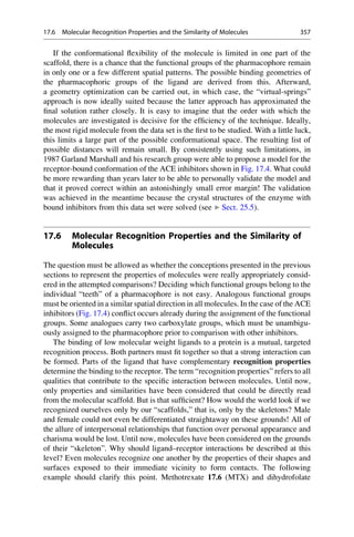 If the conformational flexibility of the molecule is limited in one part of the
scaffold, there is a chance that the functional groups of the pharmacophore remain
in only one or a few different spatial patterns. The possible binding geometries of
the pharmacophoric groups of the ligand are derived from this. Afterward,
a geometry optimization can be carried out, in which case, the “virtual-springs”
approach is now ideally suited because the latter approach has approximated the
final solution rather closely. It is easy to imagine that the order with which the
molecules are investigated is decisive for the efficiency of the technique. Ideally,
the most rigid molecule from the data set is the first to be studied. With a little luck,
this limits a large part of the possible conformational space. The resulting list of
possible distances will remain small. By consistently using such limitations, in
1987 Garland Marshall and his research group were able to propose a model for the
receptor-bound conformation of the ACE inhibitors shown in Fig. 17.4. What could
be more rewarding than years later to be able to personally validate the model and
that it proved correct within an astonishingly small error margin! The validation
was achieved in the meantime because the crystal structures of the enzyme with
bound inhibitors from this data set were solved (see ▶ Sect. 25.5).
17.6 Molecular Recognition Properties and the Similarity of
Molecules
The question must be allowed as whether the conceptions presented in the previous
sections to represent the properties of molecules were really appropriately consid-
ered in the attempted comparisons? Deciding which functional groups belong to the
individual “teeth” of a pharmacophore is not easy. Analogous functional groups
must be oriented in a similar spatial direction in all molecules. In the case of the ACE
inhibitors (Fig. 17.4) conflict occurs already during the assignment of the functional
groups. Some analogues carry two carboxylate groups, which must be unambigu-
ously assigned to the pharmacophore prior to comparison with other inhibitors.
The binding of low molecular weight ligands to a protein is a mutual, targeted
recognition process. Both partners must fit together so that a strong interaction can
be formed. Parts of the ligand that have complementary recognition properties
determine the binding to the receptor. The term “recognition properties” refers to all
qualities that contribute to the specific interaction between molecules. Until now,
only properties and similarities have been considered that could be directly read
from the molecular scaffold. But is that sufficient? How would the world look if we
recognized ourselves only by our “scaffolds,” that is, only by the skeletons? Male
and female could not even be differentiated straightaway on these grounds! All of
the allure of interpersonal relationships that function over personal appearance and
charisma would be lost. Until now, molecules have been considered on the grounds
of their “skeleton”. Why should ligand–receptor interactions be described at this
level? Even molecules recognize one another by the properties of their shapes and
surfaces exposed to their immediate vicinity to form contacts. The following
example should clarify this point. Methotrexate 17.6 (MTX) and dihydrofolate
17.6 Molecular Recognition Properties and the Similarity of Molecules 357
 