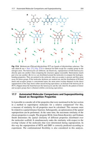 17.7 Automated Molecular Comparisons and Superpositioning
Based on Recognition Properties
Is it possible to consider all of the properties that were mentioned in the last section
in a method to superimpose molecules for a relative comparison? For this,
a measure of similarity for all properties must be calculated. This measure must
be related to a spatial distance function. Subsequently, an optimization of the spatial
superposition can be performed. At the same time, the maximum similarity of the
chosen properties is sought. The program SEAL from Simon Kearsley and Graham
Smith determines the spatial similarity of different properties distributed over
the molecular scaffold. It simultaneously ranks the similarity with respect to the
overlap volume of the molecules that were determined during superposition. In
this way the superposition of MTX and DHF is correctly predicted according to
experiment. The conformational flexibility is also considered in this analysis.
N
H
H
O
N
H
H
O
N
N R
N
H
N
N
H
O
H
R
N
N N
N
N
R
N
H
N
N
H
O
H
R
N N
N
H
H
N N
N
H
H H
N N
N
H
H
N N
N
H
H H
+
17.6 17.7
a
N
H
H
O
N
H
H
N
R
H
N
N N
N
N
R
H
H
H
N
N N
N
H
N
H
H H
R
+
N
N N
N
N
R
N
H
N
N
N
N O
N
H
+
H
H H H
H
H H
H
+
b c
Fig. 17.6 Methotrexate 17.6 and dihydrofolate 17.7 are ligands of dihydrofolate reductase. The
side chain R (see ▶ Sect. 27.2, Fig. 27.9) is identical for both except for a methyl group on the
nitrogen atom. The heterocycles are different. (a) Intuitively, superposition of both heterocycles
directly upon one another when comparing the structures appear reasonable. Heteroatoms match
pair-wise one another. (b) Arrows are distributed around the molecules to compare the hydrogen-
bonding properties. They are pointed to the molecule when an acceptor is present and they point
away for donor groups. If the molecular skeletons are masked out, and the distribution of H-bond
donor and acceptor groups is concentrated upon, the atom–atom overlap obtained via the direct
superposition of the rings shows rather unconvincing equivalence. (c) Instead if the heterocycle in
17.7 is flipped about the bond between the heterocycle and the side chain R, the pattern of donor
and acceptor groups that is obtained exhibits convincing equivalence.
17.7 Automated Molecular Comparisons and Superpositioning 359
 