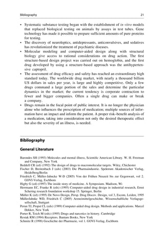 • Systematic substance testing began with the establishment of in vitro models
that replaced biological testing on animals by assays in test tubes. Gene
technology has made it possible to prepare sufficient amounts of pure proteins
for testing.
• The discovery of neuroleptics, antidepressants, anticonvulsives, and sedatives
has revolutionized the treatment of psychiatric diseases.
• Molecular modeling and computer-aided design along with structural
biology give access to rational considerations on drug action. The first
structure-based design project was carried out on hemoglobin, and the first
drug developed by using a structure-based approach was the antihyperten-
sive captopril.
• The assessment of drug efficacy and safety has reached an extraordinary high
standard today. The worldwide drug market, with nearly a thousand billion
US dollars in sales per year, is large and highly competitive. Only a few
drugs command a large portion of the sales and determine the particular
dynamics in the market; the current tendency is corporate contraction to
fewer and bigger companies. Often a single drug can make or break
a company.
• Drugs remain in the focal point of public interest. It is no longer the physician
alone who influences the prescription of medication; multiple sources of infor-
mation have an impact and inform the patient. A proper risk–benefit analysis of
a medication, taking into consideration not only the desired therapeutic effect
but also the severity of an illness, is needed.
Bibliography
General Literature
Barondes SH (1993) Molecules and mental illness, Scientific American Library. W. H. Freeman
and Company, New York
Beddell CR (ed) (1992) The design of drugs to macromolecular targets. Wiley, Chichester
Fischer D, Breitenbach J (eds) (2003) Die Pharmaindustrie. Spektrum Akademischer Verlag,
Heidelberg/Berlin
Friedrich C, Müller-Jahncke W-D (2005) Von der Frühen Neuzeit bis zur Gegenwart, vol 2.
GOVI-Verlag, Eschborn
Higby G (ed) (1997) The inside story of medicine. A Symposium. Madison, Wi
Herrmann EC, Franke R (eds) (1995) Computer-aided drug design in industrial research, Ernst
Schering research foundation workshop 15. Springer, Berlin
Müller K (ed) (1995) De Novo Design, Persp. Drug Discov. Design, vol 3, Escom, Leiden, 1995
MüllerJahnke WD, Friedrich C (2005) Arzneimittelgeschichte. Wissenschaftliche Verlagsge-
sellschaft, Stuttgart
Perun TJ, Propst CL (eds) (1989) Computer-aided drug design. Methods and applications. Marcel
Dekker, New York
Porter R, Teich M (eds) (1995) Drugs and narcotics in history. Cambridge
Restak RM (1994) Receptors. Bantam Books, New York
Schmitz R (1998) Geschichte der Pharmazie, vol 1. GOVI-Verlag, Eschborn
Bibliography 21
 