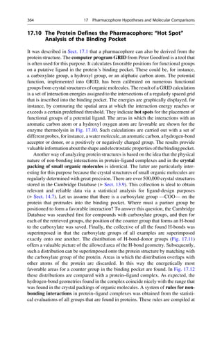 17.10 The Protein Defines the Pharmacophore: “Hot Spot”
Analysis of the Binding Pocket
It was described in Sect. 17.1 that a pharmacophore can also be derived from the
protein structure. The computer program GRID from Peter Goodford is a tool that
is often used for this purpose. It calculates favorable positions for functional groups
on a putative ligand in the protein’s binding pocket. These could be, for instance,
a carboxylate group, a hydroxyl group, or an aliphatic carbon atom. The potential
function, implemented into GRID, has been calibrated on numerous functional
groups from crystal structures of organic molecules. The result of a GRID calculation
is a set of interaction energies assigned to the intersections of a regularly spaced grid
that is inscribed into the binding pocket. The energies are graphically displayed, for
instance, by contouring the spatial area at which the interaction energy reaches or
exceeds a certain predefined threshold. They indicate hot spots for the placement of
functional groups of a potential ligand. The areas in which the interactions with an
aromatic carbon atom or a hydroxyl oxygen atom are favorable are shown for the
enzyme thermolysin in Fig. 17.10. Such calculations are carried out with a set of
different probes, for instance, a water molecule, an aromatic carbon, a hydrogen-bond
acceptor or donor, or a positively or negatively charged group. The results provide
valuable informationabout the shape and electrostatic properties of the bindingpocket.
Another way of analyzing protein structures is based on the idea that the physical
nature of non-bonding interactions in protein–ligand complexes and in the crystal
packing of small organic molecules is identical. The latter are particularly inter-
esting for this purpose because the crystal structures of small organic molecules are
regularly determined with great precision. There are over 500,000 crystal structures
stored in the Cambridge Database (▶ Sect. 13.9). This collection is ideal to obtain
relevant and reliable data via a statistical analysis for ligand-design purposes
(▶ Sect. 14.7). Let us assume that there is a carboxylate group —COO— on the
protein that protrudes into the binding pocket. Where must a partner group be
positioned to form a favorable interaction? To answer this question, the Cambridge
Database was searched first for compounds with carboxylate groups, and then for
each of the retrieved groups, the position of the counter group that forms an H-bond
to the carboxylate was saved. Finally, the collective of all the found H-bonds was
superimposed in that the carboxylate groups of all examples are superimposed
exactly onto one another. The distribution of H-bond-donor groups (Fig. 17.11)
offers a valuable picture of the allowed area of the H-bond geometry. Subsequently,
such a distribution can be superimposed onto the protein structure by matching with
the carboxylate group of the protein. Areas in which the distribution overlaps with
other atoms of the protein are discarded. In this way the energetically most
favorable areas for a counter group in the binding pocket are found. In Fig. 17.12
these distributions are compared with a protein–ligand complex. As expected, the
hydrogen-bond geometries found in the complex coincide nicely with the range that
was found in the crystal packings of organic molecules. A system of rules for non-
bonding interactions in protein–ligand complexes was obtained from the statisti-
cal evaluations of all groups that are found in proteins. These rules are compiled at
364 17 Pharmacophore Hypotheses and Molecular Comparisons
 