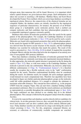 nitrogen atom, then numerous hits will be found. However, it is important which
relative spatial distances are given between these groups. Such information is not
taken into account in searching a 2D database. Matthias Rarey and Scott Dixon
developed the Feature-Trees method, which can screen large databases according to
topological criteria. However, the connectivities of the chemical formulae are not
compared. Rather, the database entries are initially classified by the topological
sequences of particular characteristics, for instance, the presence of an H-bond-
donor group or a hydrophobic cyclic molecular portion. Such a method can
compare molecules and find candidates that have pharmacophore properties in
a comparable topological sequence extremely quickly.
Databases that contain 3D molecular geometries allow the search for the spatial
pattern of the pharmacophore. For example, the Cambridge Database of crystal
structures of small organic molecules (▶ Sect. 13.9) can be used for such a search.
Molecules are found with experimental geometries that satisfy the pharmacophore.
In the search for ligands for HIV protease (▶ Sect. 24.3) a pharmacophore pattern
was derived from the known crystal structure of the enzyme, and the Cambridge
Database was searched for molecules that match this pattern. The result of this
search is presented in ▶ Sect. 24.4 (Fig. 24.16) in detail. It inspired the researchers
at Dupont–Merck with the first ideas that led to the development of an entirely new
class of non-peptidic HIV-protease inhibitors.
These days databases containing 3D structures of molecules generated from 2D
structural formulae are commonly used along side experimental structural databases.
In other approaches, the molecules spatial structure is generated on the fly during the
search (▶ Sect. 15.2). Here, as with most entries in the Cambridge Database, each
molecule is present in only one conformation. Molecules can, however, adopt many
different conformations (▶ Chap. 16, “Conformational Analysis”). It is therefore
usually the exception that a flexible molecule exists in the “right” conformation
required for the search. Therefore conformational flexibility must be considered
during the search. An elaborate search, for example, the active-analogue approach,
would demand too much computational time. Therefore fast algorithms have been
developed to figure out whether particular pharmacophoric groups on the molecules
could fall within predefined distances. It is enough to estimate the minimum or
maximum achievable distances. This concept has been realized e.g., in the program
UNITY from the company Tripos. One can start from a database holding multiple
precalculated conformers. Here it is critical that the stored conformers are distributed
as representatively as possible throughout the conformational space (▶ Sect. 16.6).
The single conformers are then checked to see whether they fit to the defined
pharmacophore. This concept is followed by the program Catalyst from the company
Accelrys.
It is not to be expected that such database searches directly deliver candidates for
clinical trials. As an idea generator, however, they can guide the drug researcher to
novel lead structures and can drive synthetic plans down entirely different path-
ways. Today database searches are carried out on a large scale during the course of
virtual screenings (▶ Sect. 7.6). For this, proprietary compound libraries are
screened, or collections of commercially available compounds are searched.
368 17 Pharmacophore Hypotheses and Molecular Comparisons
 