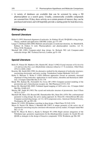 • A variety of databases are available that can be screened by using a 3D
pharmacophore as a search query. Usually, commercially available compounds
are screened first. If they show activity on a certain protein of interest, they can be
purchased and tested, and will hopefully provide a starting point for lead discovery.
Bibliography
General Literature
Klebe G (1993) Structural alignment of molecules. In: Kubinyi H (ed) 3D-QSAR in drug design,
Theory, methods and application. ESCOM, Leiden, pp 173–199
Langer T, Hoffmann RD (2006) Methods and principles in medicinal chemistry. In: Mannhold R,
Kubinyi H, Folkers G (eds) Pharmacophores and pharmacophore searches, vol 32.
Wiley-VCH, Weinheim
Marshall GR (1989) Computer-aided drug design. In: Richards WG (ed) Computer-aided
molecular design. IBC Technical Services, London, pp 91–104
Special Literature
Bolin JT, Filman DJ, Matthews DA, Hamlin RC, Kraut J (1982) Crystal structure of Eschericha
coli and Lactobacillus casei dihydrofolate reductase refined at 1.7 Å resolution. J Biol Chem
257(13):13650–13662
Kearsley SK, Smith GM (1990) An alternative method for the alignment of molecular structures:
maximizing electrostatic and steric overlap. Tetrahedron Comput Methodol 3:615–633
Klebe G, Mietzner T, Weber F (1995) Different approaches toward an automatic structural
alignment of drug molecules: applications to sterol mimics, thrombin and thermolysin inhib-
itors. J Comput-Aided Mol Des 8:751–778
Klunk WE, Kalman BL, Ferrendelli JA, Covey DF (1983) Computer-assisted modeling of the
picrotoxinin and g-butyrolactone receptor site. Mol Pharmacol 23:511–518
Kuster DJ, Marshall GR (2005) Validated ligand mapping of ACE active site. J Comput-Aided
Mol Des 19:609–615
Mackay MF, Sadek M (1983) The crystal and molecular structure of picrotoxinin. Aust J Chem
36:2111–2117
Marshall GR, Barry CD, Bossard HE, Dammkoehler RA, Dunn DA (1979) The conformational
parameter in drug design: the active analog approach. In: Olson EC, Christoffersen RE (eds)
Computer-assisted drug design, vol 112, ACS symposium series. American Chemical Society,
Washington, DC, pp 205–226
Martin YC (1992) 3D database searching in drug design. J Med Chem 35:2145–2154
Mayer D, Naylor CB, Motoc I, Marshall GR (1987) A unique geometry of the active site of
angiotensin-converting enzyme consistent with structure-activity studies. J Comput-Aided Mol
Des 1:3–16
Seidel W, Meyer H, Born L, Kazda S, Dompert W (1984) Rigid calcium antagonists of the
Nifedipine-type: geometric requirements for the dihydropyridine receptor. In: Seydel JK (ed)
QSAR as strategies in the design of bioactive compounds. VCH, Weinheim, pp 366–369
370 17 Pharmacophore Hypotheses and Molecular Comparisons
 