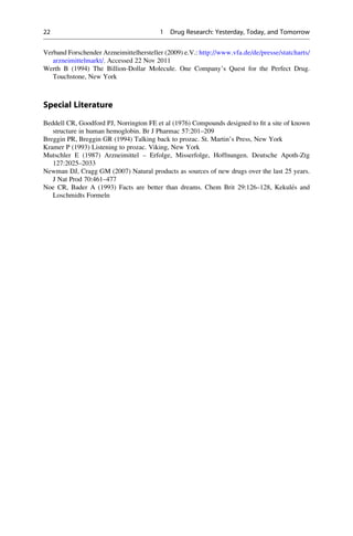 Verband Forschender Arzneimittelhersteller (2009) e.V.: http://www.vfa.de/de/presse/statcharts/
arzneimittelmarkt/. Accessed 22 Nov 2011
Werth B (1994) The Billion-Dollar Molecule. One Company’s Quest for the Perfect Drug.
Touchstone, New York
Special Literature
Beddell CR, Goodford PJ, Norrington FE et al (1976) Compounds designed to fit a site of known
structure in human hemoglobin. Br J Pharmac 57:201–209
Breggin PR, Breggin GR (1994) Talking back to prozac. St. Martin’s Press, New York
Kramer P (1993) Listening to prozac. Viking, New York
Mutschler E (1987) Arzneimittel – Erfolge, Misserfolge, Hoffnungen. Deutsche Apoth-Ztg
127:2025–2033
Newman DJ, Cragg GM (2007) Natural products as sources of new drugs over the last 25 years.
J Nat Prod 70:461–477
Noe CR, Bader A (1993) Facts are better than dreams. Chem Brit 29:126–128, Kekulés and
Loschmidts Formeln
22 1 Drug Research: Yesterday, Today, and Tomorrow
 