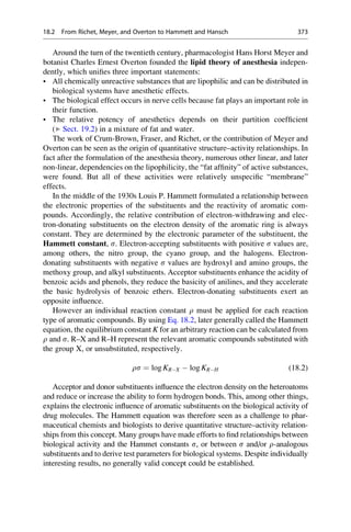 Around the turn of the twentieth century, pharmacologist Hans Horst Meyer and
botanist Charles Ernest Overton founded the lipid theory of anesthesia indepen-
dently, which unifies three important statements:
• All chemically unreactive substances that are lipophilic and can be distributed in
biological systems have anesthetic effects.
• The biological effect occurs in nerve cells because fat plays an important role in
their function.
• The relative potency of anesthetics depends on their partition coefficient
(▶ Sect. 19.2) in a mixture of fat and water.
The work of Crum-Brown, Fraser, and Richet, or the contribution of Meyer and
Overton can be seen as the origin of quantitative structure–activity relationships. In
fact after the formulation of the anesthesia theory, numerous other linear, and later
non-linear, dependencies on the lipophilicity, the “fat affinity” of active substances,
were found. But all of these activities were relatively unspecific “membrane”
effects.
In the middle of the 1930s Louis P. Hammett formulated a relationship between
the electronic properties of the substituents and the reactivity of aromatic com-
pounds. Accordingly, the relative contribution of electron-withdrawing and elec-
tron-donating substituents on the electron density of the aromatic ring is always
constant. They are determined by the electronic parameter of the substituent, the
Hammett constant, s. Electron-accepting substituents with positive s values are,
among others, the nitro group, the cyano group, and the halogens. Electron-
donating substituents with negative s values are hydroxyl and amino groups, the
methoxy group, and alkyl substituents. Acceptor substituents enhance the acidity of
benzoic acids and phenols, they reduce the basicity of anilines, and they accelerate
the basic hydrolysis of benzoic ethers. Electron-donating substituents exert an
opposite influence.
However an individual reaction constant r must be applied for each reaction
type of aromatic compounds. By using Eq. 18.2, later generally called the Hammett
equation, the equilibrium constant K for an arbitrary reaction can be calculated from
r and s. R–X and R–H represent the relevant aromatic compounds substituted with
the group X, or unsubstituted, respectively.
rs ¼ log KRX  log KRH (18.2)
Acceptor and donor substituents influence the electron density on the heteroatoms
and reduce or increase the ability to form hydrogen bonds. This, among other things,
explains the electronic influence of aromatic substituents on the biological activity of
drug molecules. The Hammett equation was therefore seen as a challenge to phar-
maceutical chemists and biologists to derive quantitative structure–activity relation-
ships from this concept. Many groups have made efforts to find relationships between
biological activity and the Hammet constants s, or between s and/or r-analogous
substituents and to derive test parameters for biological systems. Despite individually
interesting results, no generally valid concept could be established.
18.2 From Richet, Meyer, and Overton to Hammett and Hansch 373
 