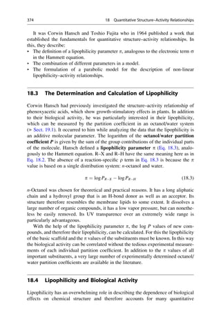 It was Corwin Hansch and Toshio Fujita who in 1964 published a work that
established the fundamentals for quantitative structure–activity relationships. In
this, they describe:
• The definition of a lipophilicity parameter p, analogous to the electronic term s
in the Hammett equation.
• The combination of different parameters in a model.
• The formulation of a parabolic model for the description of non-linear
lipophilicity–activity relationships.
18.3 The Determination and Calculation of Lipophilicity
Corwin Hansch had previously investigated the structure–activity relationship of
phenoxyacetic acids, which show growth-stimulatory effects in plants. In addition
to their biological activity, he was particularly interested in their lipophilicity,
which can be measured by the partition coefficient in an octanol/water system
(▶ Sect. 19.1). It occurred to him while analyzing the data that the lipophilicity is
an additive molecular parameter. The logarithm of the octanol/water partition
coefficient P is given by the sum of the group contributions of the individual parts
of the molecule. Hansch defined a lipophilicity parameter p (Eq. 18.3), analo-
gously to the Hammett equation. R–X and R–H have the same meaning here as in
Eq. 18.2. The absence of a reaction-specific r term in Eq. 18.3 is because the p
value is based on a single distribution system: n-octanol and water.
p ¼ log PRX  log PRH (18.3)
n-Octanol was chosen for theoretical and practical reasons. It has a long aliphatic
chain and a hydroxyl group that is an H-bond donor as well as an acceptor. Its
structure therefore resembles the membrane lipids to some extent. It dissolves a
large number of organic compounds, it has a low vapor pressure, but can nonethe-
less be easily removed. Its UV transparence over an extremely wide range is
particularly advantageous.
With the help of the lipophilicity parameter p, the log P values of new com-
pounds, and therefore their lipophilicity, can be calculated. For this the lipophilicity
of the basic scaffold and the p values of the substituents must be known. In this way
the biological activity can be correlated without the tedious experimental measure-
ments of each individual partition coefficient. In addition to the p values of all
important substituents, a very large number of experimentally determined octanol/
water partition coefficients are available in the literature.
18.4 Lipophilicity and Biological Activity
Lipophilicity has an overwhelming role in describing the dependence of biological
effects on chemical structure and therefore accounts for many quantitative
374 18 Quantitative Structure–Activity Relationships
 
