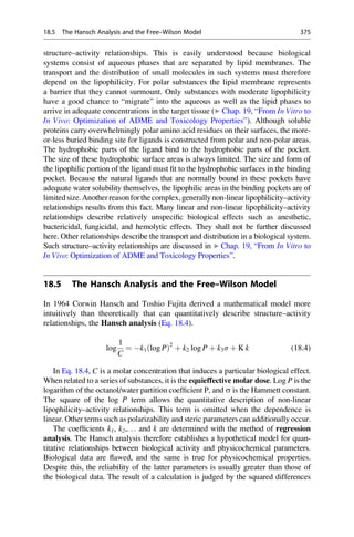 structure–activity relationships. This is easily understood because biological
systems consist of aqueous phases that are separated by lipid membranes. The
transport and the distribution of small molecules in such systems must therefore
depend on the lipophilicity. For polar substances the lipid membrane represents
a barrier that they cannot surmount. Only substances with moderate lipophilicity
have a good chance to “migrate” into the aqueous as well as the lipid phases to
arrive in adequate concentrations in the target tissue (▶ Chap. 19, “From In Vitro to
In Vivo: Optimization of ADME and Toxicology Properties”). Although soluble
proteins carry overwhelmingly polar amino acid residues on their surfaces, the more-
or-less buried binding site for ligands is constructed from polar and non-polar areas.
The hydrophobic parts of the ligand bind to the hydrophobic parts of the pocket.
The size of these hydrophobic surface areas is always limited. The size and form of
the lipophilic portion of the ligand must fit to the hydrophobic surfaces in the binding
pocket. Because the natural ligands that are normally bound in these pockets have
adequate water solubility themselves, the lipophilic areas in the binding pockets are of
limitedsize.Anotherreasonforthe complex,generallynon-linearlipophilicity–activity
relationships results from this fact. Many linear and non-linear lipophilicity–activity
relationships describe relatively unspecific biological effects such as anesthetic,
bactericidal, fungicidal, and hemolytic effects. They shall not be further discussed
here. Other relationships describe the transport and distribution in a biological system.
Such structure–activity relationships are discussed in ▶ Chap. 19, “From In Vitro to
In Vivo: Optimization of ADME and Toxicology Properties”.
18.5 The Hansch Analysis and the Free–Wilson Model
In 1964 Corwin Hansch and Toshio Fujita derived a mathematical model more
intuitively than theoretically that can quantitatively describe structure–activity
relationships, the Hansch analysis (Eq. 18.4).
log
1
C
¼ k1ðlog PÞ2
þ k2 log P þ k3s þ K k (18.4)
In Eq. 18.4, C is a molar concentration that induces a particular biological effect.
When related to a series of substances, it is the equieffective molar dose. Log P is the
logarithm of the octanol/water partition coefficient P, and s is the Hammett constant.
The square of the log P term allows the quantitative description of non-linear
lipophilicity–activity relationships. This term is omitted when the dependence is
linear. Other terms such as polarizability and steric parameters can additionally occur.
The coefficients k1, k2,. . . and k are determined with the method of regression
analysis. The Hansch analysis therefore establishes a hypothetical model for quan-
titative relationships between biological activity and physicochemical parameters.
Biological data are flawed, and the same is true for physicochemical properties.
Despite this, the reliability of the latter parameters is usually greater than those of
the biological data. The result of a calculation is judged by the squared differences
18.5 The Hansch Analysis and the Free–Wilson Model 375
 