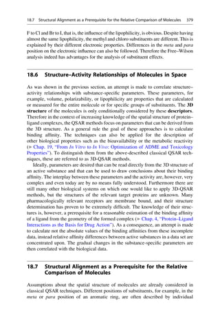 F to Cl and Br to I, that is, the influence of the lipophilicity, is obvious. Despite having
almost the same lipophilicity, the methyl and chloro substituents are different. This is
explained by their different electronic properties. Differences in the meta and para
position on the electronic influence can also be followed. Therefore the Free–Wilson
analysis indeed has advantages for the analysis of substituent effects.
18.6 Structure–Activity Relationships of Molecules in Space
As was shown in the previous section, an attempt is made to correlate structure–
activity relationships with substance-specific parameters. These parameters, for
example, volume, polarizability, or lipophilicity are properties that are calculated
or measured for the entire molecule or for specific groups of substituents. The 3D
structure of the molecules is only conditionally considered by these descriptors.
Therefore in the context of increasing knowledge of the spatial structure of protein–
ligand complexes, the QSAR methods focus on parameters that can be derived from
the 3D structure. As a general rule the goal of these approaches is to calculate
binding affinity. The techniques can also be applied for the description of
other biological properties such as the bioavailability or the metabolic reactivity
(▶ Chap. 19, “From In Vitro to In Vivo: Optimization of ADME and Toxicology
Properties”). To distinguish them from the above-described classical QSAR tech-
niques, these are referred to as 3D-QSAR methods.
Ideally, parameters are desired that can be read directly from the 3D structure of
an active substance and that can be used to draw conclusions about their binding
affinity. The interplay between these parameters and the activity are, however, very
complex and even today are by no means fully understood. Furthermore there are
still many other biological systems on which one would like to apply 3D-QSAR
methods, but the structures of the relevant target proteins are unknown. Many
pharmacologically relevant receptors are membrane bound, and their structure
determination has proven to be extremely difficult. The knowledge of their struc-
tures is, however, a prerequisite for a reasonable estimation of the binding affinity
of a ligand from the geometry of the formed complex (▶ Chap. 4, “Protein–Ligand
Interactions as the Basis for Drug Action”). As a consequence, an attempt is made
to calculate not the absolute values of the binding affinities from these incomplete
data, instead relative affinity differences between active substances in a data set are
concentrated upon. The gradual changes in the substance-specific parameters are
then correlated with the biological data.
18.7 Structural Alignment as a Prerequisite for the Relative
Comparison of Molecules
Assumptions about the spatial structure of molecules are already considered in
classical QSAR techniques. Different positions of substituents, for example, in the
meta or para position of an aromatic ring, are often described by individual
18.7 Structural Alignment as a Prerequisite for the Relative Comparison of Molecules 379
 