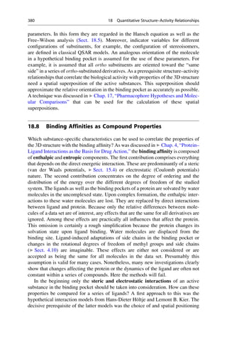 parameters. In this form they are regarded in the Hansch equation as well as the
Free–Wilson analysis (Sect. 18.5). Moreover, indicator variables for different
configurations of substituents, for example, the configuration of stereoisomers,
are defined in classical QSAR models. An analogous orientation of the molecule
in a hypothetical binding pocket is assumed for the use of these parameters. For
example, it is assumed that all ortho substituents are oriented toward the “same
side” in a series of ortho-substituted derivatives. As a prerequisite structure–activity
relationships that correlate the biological activity with properties of the 3D structure
need a spatial superposition of the active substances. This superposition should
approximate the relative orientation in the binding pocket as accurately as possible.
A technique was discussed in ▶ Chap. 17, “Pharmacophore Hypotheses and Molec-
ular Comparisons” that can be used for the calculation of these spatial
superpositions.
18.8 Binding Affinities as Compound Properties
Which substance-specific characteristics can be used to correlate the properties of
the 3D structure with the binding affinity? As was discussed in ▶ Chap. 4, “Protein–
Ligand Interactions as the Basis for Drug Action,” the binding affinity is composed
of enthalpic and entropic components. The first contribution comprises everything
that depends on the direct energetic interaction. These are predominantly of a steric
(van der Waals potentials, ▶ Sect. 15.4) or electrostatic (Coulomb potentials)
nature. The second contribution concentrates on the degree of ordering and the
distribution of the energy over the different degrees of freedom of the studied
system. The ligands as well as the binding pockets of a protein are solvated by water
molecules in the uncomplexed state. Upon complex formation, the enthalpic inter-
actions to these water molecules are lost. They are replaced by direct interactions
between ligand and protein. Because only the relative differences between mole-
cules of a data set are of interest, any effects that are the same for all derivatives are
ignored. Among these effects are practically all influences that affect the protein.
This omission is certainly a rough simplification because the protein changes its
solvation state upon ligand binding. Water molecules are displaced from the
binding site. Ligand-induced adaptations of side chains in the binding pocket or
changes in the rotational degrees of freedom of methyl groups and side chains
(▶ Sect. 4.10) are imaginable. These effects are either not considered or are
accepted as being the same for all molecules in the data set. Presumably this
assumption is valid for many cases. Nonetheless, many new investigations clearly
show that changes affecting the protein or the dynamics of the ligand are often not
constant within a series of compounds. Here the methods will fail.
In the beginning only the steric and electrostatic interactions of an active
substance in the binding pocket should be taken into consideration. How can these
properties be compared for a series of ligands? A first approach to this was the
hypothetical interaction models from Hans-Dieter Höltje and Lemont B. Kier. The
decisive prerequisite of the latter models was the choice of and spatial positioning
380 18 Quantitative Structure–Activity Relationships
 