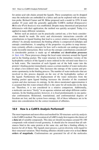 for amino acid side chains around the ligands. These assumptions can be dropped
once the molecules are embedded in a lattice and can be explored with an interac-
tion probe. Richard Cramer and M. Milne proposed such a model in 1978. It took
another 10 years until the generally applicable CoMFA method (Comparative
Molecular Field Analysis) was established. Despite many theoretical and practical
deficiencies with their application, the method was quickly accepted. Today it is
applied in many different variations.
Before such an analysis can be practically carried out, a few basic consider-
ations should be made. Do steric and electrostatic interactions consider all
contributions to ligand binding that lead to a correct relative ranking of binding
affinity? As already mentioned, the binding affinity is composed of enthalpic and
entropic contributions. A sampling of the properties via probes to map interac-
tions certainly affords a measure for how well a molecule can undergo energet-
ically favorable interactions. How well are the entropic contributions considered?
A considerable portion is made up of solvation and desolvation processes
(▶ Sect. 4.6). These processes change the local water structure around the ligand
and in the binding pocket. The water structure in the immediate vicinity of the
hydrophobic surfaces of the ligand is more ordered in the solvated state than it is
in bulk water. The transition of such ligands out of the bulk water into the
protein’s binding pocket immediately causes a certain number of water molecules
to adopt a less-ordered state. This increases the entropy of the system and pro-
motes spontaneity in the binding process. The number of water molecules that are
involved in this process depends on the size of the hydrophobic surface of
the ligand. Furthermore the displacement of the water molecules from the
binding pocket upon ligand binding increases the disorder of the examined
system and also increases its entropy. In the above-mentioned approximation it
is assumed that this water-related effect is the same for all molecules in the data
set. Therefore, it is not considered in a relative comparison. Additionally,
a molecule can move “freely” in an aqueous solution and adopt different confor-
mations. In the binding pocket, however, it is fixed predominantly in one partic-
ular conformation. Rotational, translational, and conformational degrees of
freedom are lost, and the system loses entropy. All of these influences are to be
taken into consideration for the correct treatment of affinities.
18.9 How Is a CoMFA Analysis Performed?
The most important and most often used method for 3D structure–activity analysis
is the CoMFA method. The execution of a CoMFA study first requires the choice of
a data set of suitable compounds. This data set should encompass around 50–100
compounds with related overall geometry. It should also be ensured that all sub-
stances bind to the same protein at the same site, and that a binding affinity is
known for all of them. The ligands must possess a given diversity with regard to
their structural variation. Their binding affinities should scatter over at least three
orders of magnitude. Conformations are generated for all of the molecules
18.9 How Is a CoMFA Analysis Performed? 381
 