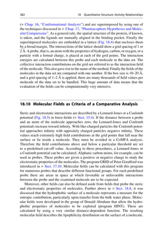 (▶ Chap. 16, “Conformational Analysis”) and are superimposed by using one of
the techniques discussed in ▶ Chap. 17, “Pharmacophore Hypotheses and Molec-
ular Comparisons”. As a general rule, the spatial structure of the protein, if known,
is taken, and the ligands are mutually aligned in the binding pocket. Finally the
superimposed molecules are embedded in a lattice (Fig. 18.4) that encloses them
by a broad margin. The intersections of the lattice should show a grid spacing of 1 or
2 Å. A probe, that is, an atom with the properties of hydrogen, carbon, or oxygen, or a
particle with a formal charge, is placed at each of the grid points. The interaction
energies are calculated between this probe and each molecule in the data set. The
collective interaction contributions on the grid are referred to as the interaction field
of the molecule. This also gave rise to the name of the method. Finally the fields of the
molecules in the data set are compared with one another. If the box size is 10–20 Å,
and a grid spacing of 1–2 Å is applied, there are many thousands of field values per
molecule of the data set to be handled. This huge amount of data means that the
evaluation of the fields can be computationally very intensive.
18.10 Molecular Fields as Criteria of a Comparative Analysis
Steric and electrostatic interactions are described by a Lennard-Jones or a Coulomb
potential (Fig. 18.5) in force-fields (▶ Sect. 15.4). If the distance between a probe
and an atom of the molecule approaches zero, the Lennard-Jones and Coulomb
potentials increase toward infinity. With like-charged particles the Coulomb poten-
tial approaches infinity with oppositely charged particles negative infinity. These
values reach extremely high field contributions at the grid points that fall near the
surface or lie inside a molecule. They must be avoided in a CoMFA analysis.
Therefore the field contributions above and below a particular threshold are set
to a predefined cut-off value. According to these procedures, a Lennard-Jones or
a Coulomb potential can be calculated. Aliphatic carbon atoms, for example, can be
used as probes. These probes are given a positive or negative charge to study the
electrostatic properties of the molecules. The program GRID of Peter Goodford was
introduced in ▶ Sect. 17.10. Molecular fields can be calculated with this program
for numerous probes that describe different functional groups. For each predefined
probe there are areas in space at which favorable or unfavorable interactions
between the probe and the examined molecule are to be expected.
Moreover, other fields can also be defined aside from fields that probe the steric
and electrostatic properties of molecules. Further above in ▶ Sect. 18.8, it was
discussed that the hydrophobic surface of a molecule represents a measure for the
entropic contribution, particularly upon transfer from the bulk water phase. Molec-
ular fields were developed in the group of Donald Abraham that allow the hydro-
phobic properties of molecules to be explored (program HINT). These are
calculated by using a very similar distance-dependent function. The resulting
molecular field describes the lipophilicity distribution on the surface of a molecule.
382 18 Quantitative Structure–Activity Relationships
 