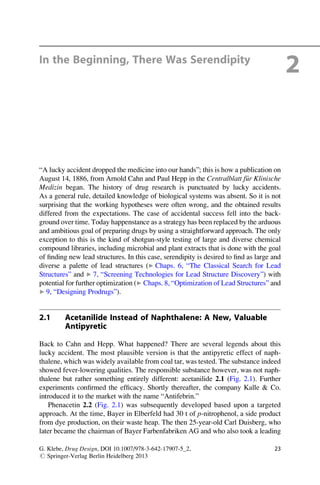 In the Beginning, There Was Serendipity
2
“A lucky accident dropped the medicine into our hands”; this is how a publication on
August 14, 1886, from Arnold Cahn and Paul Hepp in the Centralblatt f€
ur Klinische
Medizin began. The history of drug research is punctuated by lucky accidents.
As a general rule, detailed knowledge of biological systems was absent. So it is not
surprising that the working hypotheses were often wrong, and the obtained results
differed from the expectations. The case of accidental success fell into the back-
ground over time. Today happenstance as a strategy has been replaced by the arduous
and ambitious goal of preparing drugs by using a straightforward approach. The only
exception to this is the kind of shotgun-style testing of large and diverse chemical
compound libraries, including microbial and plant extracts that is done with the goal
of finding new lead structures. In this case, serendipity is desired to find as large and
diverse a palette of lead structures (▶ Chaps. 6, “The Classical Search for Lead
Structures” and ▶ 7, “Screening Technologies for Lead Structure Discovery”) with
potential for further optimization (▶ Chaps. 8, “Optimization of Lead Structures” and
▶ 9, “Designing Prodrugs”).
2.1 Acetanilide Instead of Naphthalene: A New, Valuable
Antipyretic
Back to Cahn and Hepp. What happened? There are several legends about this
lucky accident. The most plausible version is that the antipyretic effect of naph-
thalene, which was widely available from coal tar, was tested. The substance indeed
showed fever-lowering qualities. The responsible substance however, was not naph-
thalene but rather something entirely different: acetanilide 2.1 (Fig. 2.1). Further
experiments confirmed the efficacy. Shortly thereafter, the company Kalle  Co.
introduced it to the market with the name “Antifebrin.”
Phenacetin 2.2 (Fig. 2.1) was subsequently developed based upon a targeted
approach. At the time, Bayer in Elberfeld had 30 t of p-nitrophenol, a side product
from dye production, on their waste heap. The then 25-year-old Carl Duisberg, who
later became the chairman of Bayer Farbenfabriken AG and who also took a leading
G. Klebe, Drug Design, DOI 10.1007/978-3-642-17907-5_2,
# Springer-Verlag Berlin Heidelberg 2013
23
 