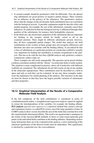 • A second example should be positioned a little bit differently. Now the phenyl
ring substituents are given positive or negative partial charges. Their variation
has no influence on the potency of the substances. The quantitative analysis
shows that the changes in the electrostatic field contributions have no correlation
with the biological activity. A possible explanation might be that this effect and
another property, for example, the size of the substituents, mutually cancel their
influences. It could also be that the biological activity is influenced through other
qualities of the substituents, for instance, their hydrophobic character.
• In the third case, the electrostatic properties of the substituents that are important
for binding to the receptor should be hardly varied at all at the
examined position. There might be different substituents present, however,
they all have comparable partial charges. The model that analyzes the field
contributions in the vicinity of these groups does not recognize differences and
therefore also does not correlate with the binding affinity. It can indeed be that
a class of substituents at a particular position on a molecular scaffold is actually
very important for binding but nonetheless it remains insignificant in the anal-
ysis. This has to do with the fact that a QSAR analysis only performs a relative
comparisons within a data set.
These examples are still easily manageable. The question can be posed whether
a tedious correlation method with the “detour” via molecular fields is really needed.
The situation is more complicated in practice, above all if molecules with different
scaffolds are considered. The substituents do not fall exactly on top of one another
in the molecular superposition. Their contribution must be described as a field in
space and only as such they can be evaluated. At any rate, these examples under-
score the importance for careful planning of the analysis. The structures in the data
set must be chosen so that they have the largest possible variation of substituents
and their properties.
18.12 Graphical Interpretation of the Results of a Comparative
Molecular Field Analysis
If the full complexity of the field contributions is considered in terms of
a multidimensional matrix, a straightforward regression analysis cannot be applied
to extract the interdependence of the variables, for example, the binding affinity.
PLS analysis (partial least squares) is a statistical method that extracts relevant
and explanatory factors, so-called PLS vectors, out of the large quantities of data. In
CoMFA analysis these vectors describe the area of the fields that correlate best with
the experimentally determined affinity. The result is an equation that is analogous to
the results of the classical QSAR methods. It shows to what extent particular grid
points in the individual fields contribute to the binding affinities. Depending on how
many field points there are to be evaluated in the analysis, a strict monitoring of the
statistical significance of the derived results must be undertaken. This significance
is checked by a particular test: the crossvalidation.
18.12 Graphical Interpretation of the Results of a Comparative Molecular Field Analysis 385
 
