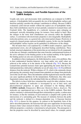 18.13 Scope, Limitations, and Possible Expansions of the
CoMFA Analysis
Usually only steric and electrostatic field contributions are evaluated in CoMFA
analyses. A hydrophobic field can quantify the size of the hydrophobic surfaces and
therefore partially considers the entropic contribution to affinity. Because CoMFA
evaluations yield relevant models without the explicit use of hydrophobic fields,
these field contributions must be at least partially contained in Lennard-Jones and
Coulomb fields. The lipophilicity of a molecule increases upon enlarging an
uncharged, sterically demanding group, for instance, from methyl to butyl. Here
the changes in the steric field contributions can correctly reflect the lipophilic
surface. A correlation with electrostatic properties is also imaginable. Hydrophobic
molecular portions carry, as a general rule, only minor partial charges. Positively or
negatively charged groups represent hydrophilic regions. In this way the lipophilic
and hydrophilic surface regions can be quantified via differences in the charge.
The deviation that is not explained by a CoMFA model comprises, apart from
experimental errors, also all inadequately described binding contributions. These
include structural adaptations of the protein that are not identical for all compounds
in the data set. Entropic contributions that come from the conformational fixation of
the active substance in the binding pocket or the residual mobility of the ligand in
the binding pocket are also not considered in any of the fields.
In addition to these inadequacies, the fields themselves cause a few problems. Due
to their mathematical function behavior, very large and/or very small values are
achieved at the surface or in the interior of the molecule (Fig. 18.5). Because the
Lennard-Jones potential increases faster upon approaching the atoms than the Cou-
lomb potential does, both achieve arbitrarily set cut-off values (Sect. 18.10) at different
distances from the molecule. Within a distance of 2 Å, which is the commonly chosen
grid spacing, the extremely steep Lennard-Jones potential can change from practically
zero to the cut-off value. These discontinuities and the neglected areas near the surface
can cause significant problems for the interpretation. Furthermore, they often cause
fragmented contour maps in the individual fields that are difficult to interpret.
The deficits in these fields have stimulated the search for other solutions. In one
method the similarity of molecules is investigated by use of their steric and
physicochemical properties in space and correlated to the binding affinity
(CoMSIA methods; Comparative Molecular Similarity Indices Analysis). The
molecules are superimposed just as they are in the CoMFA methods. Then their
relative similarity is determined through their relationship to a probe, a carbon atom
for instance, in that the similarity of each molecule is sampled with a probe at the
intersections of a surrounding grid. The measure of similarity between the probe
and the molecule is defined in a distance-dependent way. A Gaussian function
(Fig. 18.5) is chosen for this purpose. In contrast to the hyperbolic form of the
above-described potentials, the Gaussian bell-type curve approaches for decreasing
distances finite values instead of infinity. Cut-off values need not be set. For many
different properties a similarity is determined at all grid points. The prerequisite is
that the properties must be described by atom-based values, for example, partial
18.13 Scope, Limitations, and Possible Expansions of the CoMFA Analysis 387
 