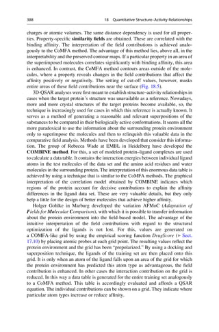 charges or atomic volumes. The same distance dependency is used for all proper-
ties. Property-specific similarity fields are obtained. These are correlated with the
binding affinity. The interpretation of the field contributions is achieved analo-
gously to the CoMFA method. The advantage of this method lies, above all, in the
interpretability and the preserved contour maps. If a particular property in an area of
the superimposed molecules correlates significantly with binding affinity, this area
is enhanced. In contrast, the CoMFA method contours areas outside of the mole-
cules, where a property reveals changes in the field contributions that affect the
affinity positively or negatively. The setting of cut-off values, however, masks
entire areas of these field contributions near the surface (Fig. 18.5).
3D-QSAR analyses were first meant to establish structure–activity relationships in
cases when the target protein’s structure was unavailable as a reference. Nowadays,
more and more crystal structures of the target proteins become available, so, the
technique is increasingly used for cases in which this reference is actually known. It
serves as a method of generating a reasonable and relevant superpositions of the
substances to be compared in their biologically active conformations. It seems all the
more paradoxical to use the information about the surrounding protein environment
only to superimpose the molecules and then to relinquish this valuable data in the
comparative field analysis. Methods have been developed that consider this informa-
tion. The group of Rebecca Wade at EMBL in Heidelberg have developed the
COMBINE method. For this, a set of modeled protein–ligand complexes are used
to calculate a data table. It contains the interaction energies between individual ligand
atoms in the test molecules of the data set and the amino acid residues and water
molecules in the surrounding protein. The interpretation of this enormous data table is
achieved by using a technique that is similar to the CoMFA methods. The graphical
interpretation of the correlation model obtained by COMBINE indicates which
regions of the protein account for decisive contributions to explain the affinity
differences in the ligand data set. These are very valuable details, but they only
help a little for the design of better molecules that achieve higher affinity.
Holger Gohlke in Marburg developed the variation AFMoC (Adaptation of
Fields for Molecular Comparison), with which it is possible to transfer information
about the protein environment into the field-based model. The advantage of the
intuitive interpretation of the field contributions with regard to the structural
optimization of the ligands is not lost. For this, values are generated on
a COMFA-like grid by using the empirical scoring function DrugScore (▶ Sect.
17.10) by placing atomic probes at each grid point. The resulting values reflect the
protein environment and the grid has been “prepolarized.” By using a docking and
superposition technique, the ligands of the training set are then placed onto this
grid. It is only when an atom of the ligand falls upon an area of the grid for which
the protein environment has predicted this atom type as advantageous, the field
contribution is enhanced. In other cases the interaction contribution on the grid is
reduced. In this way a data table is generated for the entire training set analogously
to a CoMFA method. This table is accordingly evaluated and affords a QSAR
equation. The individual contributions can be shown on a grid. They indicate where
particular atom types increase or reduce affinity.
388 18 Quantitative Structure–Activity Relationships
 