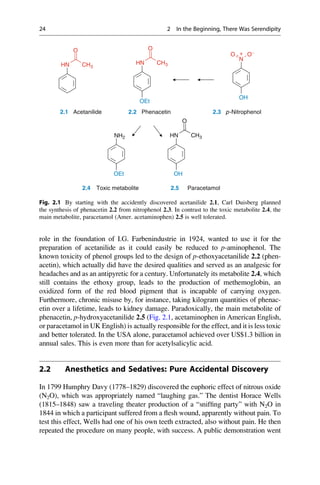 role in the foundation of I.G. Farbenindustrie in 1924, wanted to use it for the
preparation of acetanilide as it could easily be reduced to p-aminophenol. The
known toxicity of phenol groups led to the design of p-ethoxyacetanilide 2.2 (phen-
acetin), which actually did have the desired qualities and served as an analgesic for
headaches and as an antipyretic for a century. Unfortunately its metabolite 2.4, which
still contains the ethoxy group, leads to the production of methemoglobin, an
oxidized form of the red blood pigment that is incapable of carrying oxygen.
Furthermore, chronic misuse by, for instance, taking kilogram quantities of phenac-
etin over a lifetime, leads to kidney damage. Paradoxically, the main metabolite of
phenacetin, p-hydroxyacetanilide 2.5 (Fig. 2.1, acetaminophen in American English,
or paracetamol in UK English) is actually responsible for the effect, and it is less toxic
and better tolerated. In the USA alone, paracetamol achieved over US$1.3 billion in
annual sales. This is even more than for acetylsalicylic acid.
2.2 Anesthetics and Sedatives: Pure Accidental Discovery
In 1799 Humphry Davy (1778–1829) discovered the euphoric effect of nitrous oxide
(N2O), which was appropriately named “laughing gas.” The dentist Horace Wells
(1815–1848) saw a traveling theater production of a “sniffing party” with N2O in
1844 in which a participant suffered from a flesh wound, apparently without pain. To
test this effect, Wells had one of his own teeth extracted, also without pain. He then
repeated the procedure on many people, with success. A public demonstration went
O
N
O-
O
C
O
+
HN CH3
HN CH3
OH
OEt
Phenacetin
O
p-Nitrophenol
Acetanilide
2.1 2.2 2.3
NH2 HN CH3
OEt OH
2.4 2.5 Paracetamol
Toxic metabolite
Fig. 2.1 By starting with the accidently discovered acetanilide 2.1, Carl Duisberg planned
the synthesis of phenacetin 2.2 from nitrophenol 2.3. In contrast to the toxic metabolite 2.4, the
main metabolite, paracetamol (Amer. acetaminophen) 2.5 is well tolerated.
24 2 In the Beginning, There Was Serendipity
 