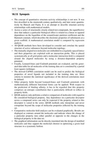 18.15 Synopsis
• The concept of quantitative structure–activity relationships is not new. It was
first described in the nineteenth century qualitatively, and later more quantita-
tively by Hansch and Fujita. It is an attempt to describe structure–activity
relationships with mathematical models.
• Across a series of structurally closely related test compounds, the equieffective
dose that induces a particular biological effect is related in a linear or squared
dependence on the logarithm of the octanol/water partition coefficient and the
Hammett constant, which describes the electronic properties of substituents at a
given scaffold. A mathematical correlation model is computed by regression
analysis.
• 3D QSAR methods have been developed to consider and correlate the spatial
structure of active substances beyond molecular topology.
• The mutually aligned test molecules are embedded in a regularly spaced lattice
and their properties are explored with an interaction probe. This is placed
systematically at all grid points and a molecular interaction field is computed
around the aligned molecules by using a distance-dependent property
potential.
• Usually, Lennard-Jones and Coulomb potentials are evaluated, and the gener-
ated data table for all molecules of the training data set is correlated by a partial
least-squares technique.
• The derived CoFMA correlation model can be used to predict the biological
properties of novel ligands not included in the training data set. Strict
criteria to monitor the statistical significance of the derived correlations must
be defined.
• Other property fields beyond Lennard-Jones and Coulomb potentials with
mathematically different functional forms can be applied. With respect to
the prediction of binding affinity, it has to be regarded that this property
comprises an entropic contribution that is particularly difficult to reflect in
property fields.
• QSAR analysis only performs a relative comparison of molecules with regard to
the considered biological property. Any dependence on a particular descriptor
across a compound series can only be expected if the property related to this
descriptor is varied in the series. QSAR methods only interpolate and never
extrapolate beyond the scope of molecular properties reflected by the training
set.
• Comparative molecular field analyses can be evaluated graphically. Results are
displayed as contours around the molecules and indicate where the change of
a particular property runs either parallel or opposite to the changes in the
biological property in the data set.
• The graphical information can be directly translated into the design of modified
molecules and thus support the medicinal chemist in optimizing a given lead
structure in a systematic fashion.
18.15 Synopsis 395
 