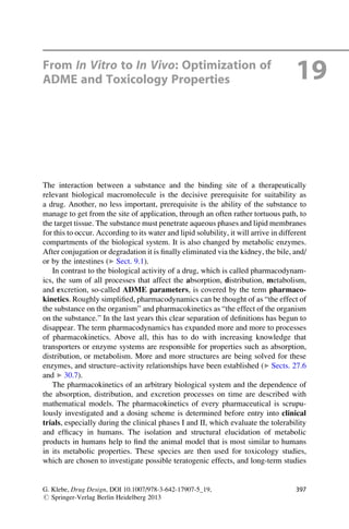 From In Vitro to In Vivo: Optimization of
ADME and Toxicology Properties 19
The interaction between a substance and the binding site of a therapeutically
relevant biological macromolecule is the decisive prerequisite for suitability as
a drug. Another, no less important, prerequisite is the ability of the substance to
manage to get from the site of application, through an often rather tortuous path, to
the target tissue. The substance must penetrate aqueous phases and lipid membranes
for this to occur. According to its water and lipid solubility, it will arrive in different
compartments of the biological system. It is also changed by metabolic enzymes.
After conjugation or degradation it is finally eliminated via the kidney, the bile, and/
or by the intestines (▶ Sect. 9.1).
In contrast to the biological activity of a drug, which is called pharmacodynam-
ics, the sum of all processes that affect the absorption, distribution, metabolism,
and excretion, so-called ADME parameters, is covered by the term pharmaco-
kinetics. Roughly simplified, pharmacodynamics can be thought of as “the effect of
the substance on the organism” and pharmacokinetics as “the effect of the organism
on the substance.” In the last years this clear separation of definitions has begun to
disappear. The term pharmacodynamics has expanded more and more to processes
of pharmacokinetics. Above all, this has to do with increasing knowledge that
transporters or enzyme systems are responsible for properties such as absorption,
distribution, or metabolism. More and more structures are being solved for these
enzymes, and structure–activity relationships have been established (▶ Sects. 27.6
and ▶ 30.7).
The pharmacokinetics of an arbitrary biological system and the dependence of
the absorption, distribution, and excretion processes on time are described with
mathematical models. The pharmacokinetics of every pharmaceutical is scrupu-
lously investigated and a dosing scheme is determined before entry into clinical
trials, especially during the clinical phases I and II, which evaluate the tolerability
and efficacy in humans. The isolation and structural elucidation of metabolic
products in humans help to find the animal model that is most similar to humans
in its metabolic properties. These species are then used for toxicology studies,
which are chosen to investigate possible teratogenic effects, and long-term studies
G. Klebe, Drug Design, DOI 10.1007/978-3-642-17907-5_19,
# Springer-Verlag Berlin Heidelberg 2013
397
 