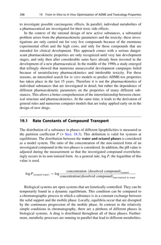 to investigate possible carcinogenic effects. In parallel, individual metabolites of
a pharmaceutical are investigated for their toxic side effects.
In the context of the rational design of new active substances, a substantial
problem arises from the pharmacokinetic parameters and the toxicity: these inves-
tigations are only carried out for very few compounds because of the enormous
experimental effort and the high costs, and only for those compounds that are
intended for clinical development. This approach comes with a serious danger:
scant pharmacokinetic properties are only recognized until very late development
stages, and only then after considerable sums have already been invested in the
development of a new pharmaceutical. In the middle of the 1990s a study emerged
that tellingly showed that numerous unsuccessful development campaigns failed
because of unsatisfactory pharmacokinetics and intolerable toxicity. For these
reasons, an intensified search for in vitro models to predict ADME-tox properties
has taken place in the last 15 years. Therefore it is not the pharmacokinetics of
individual substances that are investigated in detail, but rather the dependence of
different pharmacokinetic parameters on the properties of many different sub-
stances. This allows a better comprehension of the interrelationship between chem-
ical structure and pharmacokinetics. At the same time, it leads to the derivation of
general rules and numerous computer models that are today applied early on in the
design of new drugs.
19.1 Rate Constants of Compound Transport
The distribution of a substance in phases of different lipophilicities is measured as
the partition coefficient P (▶ Sect. 18.3). This definition is valid for systems at
equilibrium. The distribution between the water and octanol phases is considered
as a model system. The ratio of the concentration of the non-ionized form of an
investigated compound in the two phases is considered. In addition, the pH value is
adjusted during the measurement so that the investigated compound overwhelm-
ingly occurs in its non-ionized form. As a general rule, log P, the logarithm of this
value is used.
log Pðoctanol=waterÞ ¼ log
concentration ðdissolved compoundÞoctanol
concentrationðdissolved compoundÞnon-ionized in water
Biological systems are open systems that are kinetically controlled. They can be
temporarily found in a dynamic equilibrium. This condition can be compared to
a chromatographic process in which a substance is in a constant exchange between
the solid support and the mobile phase. Locally, equilibria occur that are disrupted
by the continuous progression of the mobile phase. In contrast to the relatively
simple conditions in chromatography, there are a plethora of different phases in
biological systems. A drug is distributed throughout all of these phases. Further-
more, metabolic processes are running in parallel that lead to different metabolites.
398 19 From In Vitro to In Vivo: Optimization of ADME and Toxicology Properties
 