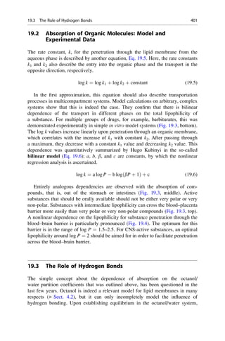 19.2 Absorption of Organic Molecules: Model and
Experimental Data
The rate constant, k, for the penetration through the lipid membrane from the
aqueous phase is described by another equation, Eq. 19.5. Here, the rate constants
k1 and k2 also describe the entry into the organic phase and the transport in the
opposite direction, respectively.
log k ¼ log k1 þ log k2 þ constant (19.5)
In the first approximation, this equation should also describe transportation
processes in multicompartment systems. Model calculations on arbitrary, complex
systems show that this is indeed the case. They confirm that there is bilinear
dependence of the transport in different phases on the total lipophilicity of
a substance. For multiple groups of drugs, for example, barbiturates, this was
demonstrated experimentally in simple in vitro model systems (Fig. 19.3, bottom).
The log k values increase linearly upon penetration through an organic membrane,
which correlates with the increase of k1 with constant k2. After passing through
a maximum, they decrease with a constant k1 value and decreasing k2 value. This
dependence was quantitatively summarized by Hugo Kubinyi in the so-called
bilinear model (Eq. 19.6); a, b, b, and c are constants, by which the nonlinear
regression analysis is ascertained.
log k ¼ a log P  b logðbP þ 1Þ þ c (19.6)
Entirely analogous dependencies are observed with the absorption of com-
pounds, that is, out of the stomach or intestines (Fig. 19.3, middle). Active
substances that should be orally available should not be either very polar or very
non-polar. Substances with intermediate lipophilicity can cross the blood–placenta
barrier more easily than very polar or very non-polar compounds (Fig. 19.3, top).
A nonlinear dependence on the lipophilicity for substance penetration through the
blood–brain barrier is particularly pronounced (Fig. 19.4). The optimum for this
barrier is in the range of log P ¼ 1.5–2.5. For CNS-active substances, an optimal
lipophilicity around log P ¼ 2 should be aimed for in order to facilitate penetration
across the blood–brain barrier.
19.3 The Role of Hydrogen Bonds
The simple concept about the dependence of absorption on the octanol/
water partition coefficients that was outlined above, has been questioned in the
last few years. Octanol is indeed a relevant model for lipid membranes in many
respects (▶ Sect. 4.2), but it can only incompletely model the influence of
hydrogen bonding. Upon establishing equilibrium in the octanol/water system,
19.3 The Role of Hydrogen Bonds 401
 